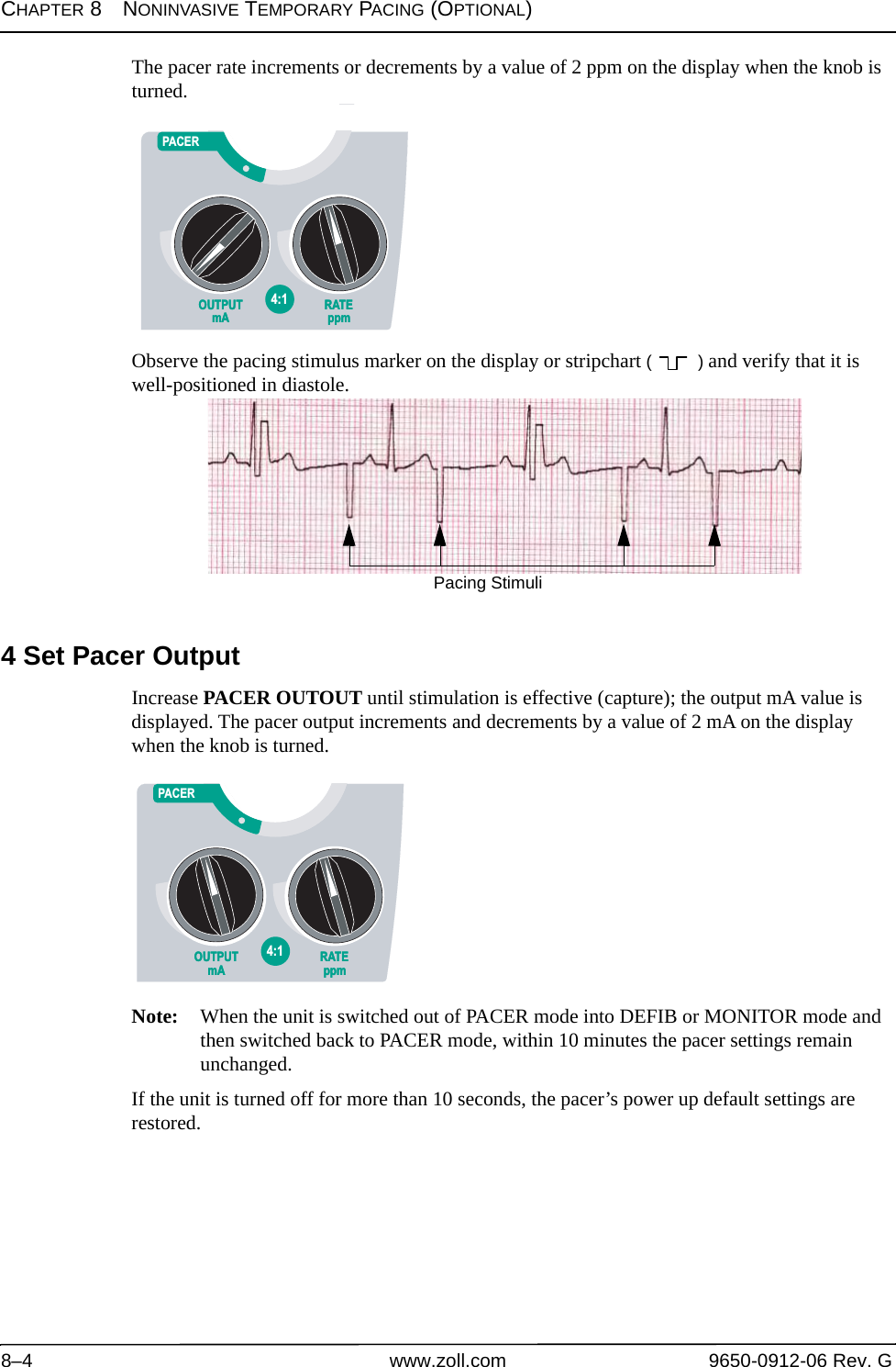 CHAPTER 8NONINVASIVE TEMPORARY PACING (OPTIONAL)8–4 www.zoll.com 9650-0912-06 Rev. GThe pacer rate increments or decrements by a value of 2 ppm on the display when the knob is turned. Observe the pacing stimulus marker on the display or stripchart ( ) and verify that it is well-positioned in diastole. 4 Set Pacer OutputIncrease PACER OUTOUT until stimulation is effective (capture); the output mA value is displayed. The pacer output increments and decrements by a value of 2 mA on the display when the knob is turned.Note: When the unit is switched out of PACER mode into DEFIB or MONITOR mode and then switched back to PACER mode, within 10 minutes the pacer settings remain unchanged. If the unit is turned off for more than 10 seconds, the pacer’s power up default settings are restored. OUTPUTmAOUTPUTmARATEppmRATEppm4:1OFFPACERPacing StimuliOUTPUTmAOUTPUTmARATEppmRATEppm4:1OFFPACER