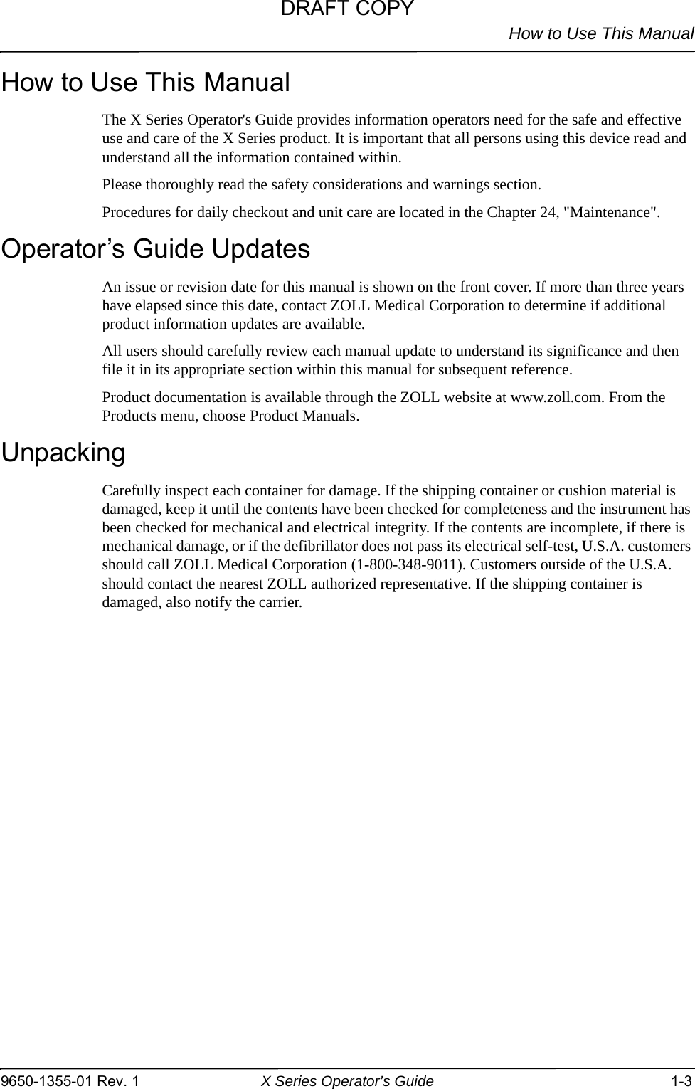How to Use This Manual9650-1355-01 Rev. 1 X Series Operator’s Guide 1-3How to Use This ManualThe X Series Operator&apos;s Guide provides information operators need for the safe and effective use and care of the X Series product. It is important that all persons using this device read and understand all the information contained within.Please thoroughly read the safety considerations and warnings section.Procedures for daily checkout and unit care are located in the Chapter 24, &quot;Maintenance&quot;.Operator’s Guide UpdatesAn issue or revision date for this manual is shown on the front cover. If more than three years have elapsed since this date, contact ZOLL Medical Corporation to determine if additional product information updates are available.All users should carefully review each manual update to understand its significance and then file it in its appropriate section within this manual for subsequent reference.Product documentation is available through the ZOLL website at www.zoll.com. From the Products menu, choose Product Manuals.UnpackingCarefully inspect each container for damage. If the shipping container or cushion material is damaged, keep it until the contents have been checked for completeness and the instrument has been checked for mechanical and electrical integrity. If the contents are incomplete, if there is mechanical damage, or if the defibrillator does not pass its electrical self-test, U.S.A. customers should call ZOLL Medical Corporation (1-800-348-9011). Customers outside of the U.S.A. should contact the nearest ZOLL authorized representative. If the shipping container is damaged, also notify the carrier.DRAFT COPY
