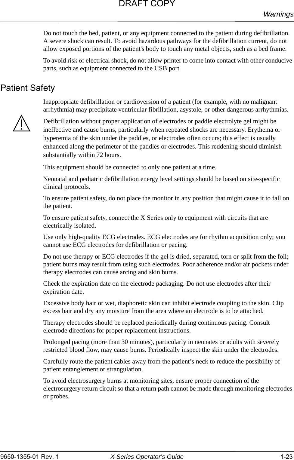 Warnings9650-1355-01 Rev. 1 X Series Operator’s Guide 1-23Do not touch the bed, patient, or any equipment connected to the patient during defibrillation. A severe shock can result. To avoid hazardous pathways for the defibrillation current, do not allow exposed portions of the patient&apos;s body to touch any metal objects, such as a bed frame.To avoid risk of electrical shock, do not allow printer to come into contact with other conducive parts, such as equipment connected to the USB port.Patient SafetyInappropriate defibrillation or cardioversion of a patient (for example, with no malignant arrhythmia) may precipitate ventricular fibrillation, asystole, or other dangerous arrhythmias.Defibrillation without proper application of electrodes or paddle electrolyte gel might be ineffective and cause burns, particularly when repeated shocks are necessary. Erythema or hyperemia of the skin under the paddles, or electrodes often occurs; this effect is usually enhanced along the perimeter of the paddles or electrodes. This reddening should diminish substantially within 72 hours.This equipment should be connected to only one patient at a time.Neonatal and pediatric defibrillation energy level settings should be based on site-specific clinical protocols.To ensure patient safety, do not place the monitor in any position that might cause it to fall on the patient.To ensure patient safety, connect the X Series only to equipment with circuits that are electrically isolated.Use only high-quality ECG electrodes. ECG electrodes are for rhythm acquisition only; you cannot use ECG electrodes for defibrillation or pacing.Do not use therapy or ECG electrodes if the gel is dried, separated, torn or split from the foil; patient burns may result from using such electrodes. Poor adherence and/or air pockets under therapy electrodes can cause arcing and skin burns.Check the expiration date on the electrode packaging. Do not use electrodes after their expiration date.Excessive body hair or wet, diaphoretic skin can inhibit electrode coupling to the skin. Clip excess hair and dry any moisture from the area where an electrode is to be attached.Therapy electrodes should be replaced periodically during continuous pacing. Consult electrode directions for proper replacement instructions.Prolonged pacing (more than 30 minutes), particularly in neonates or adults with severely restricted blood flow, may cause burns. Periodically inspect the skin under the electrodes.Carefully route the patient cables away from the patient’s neck to reduce the possibility of patient entanglement or strangulation.To avoid electrosurgery burns at monitoring sites, ensure proper connection of the electrosurgery return circuit so that a return path cannot be made through monitoring electrodes or probes.DRAFT COPY