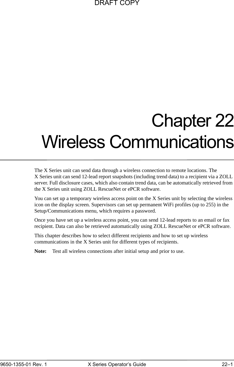 9650-1355-01 Rev. 1 X Series Operator’s Guide 22–1Chapter 22Wireless CommunicationsThe X Series unit can send data through a wireless connection to remote locations. The X Series unit can send 12-lead report snapshots (including trend data) to a recipient via a ZOLL server. Full disclosure cases, which also contain trend data, can be automatically retrieved from the X Series unit using ZOLL RescueNet or ePCR software. You can set up a temporary wireless access point on the X Series unit by selecting the wireless icon on the display screen. Supervisors can set up permanent WiFi profiles (up to 255) in the Setup/Communications menu, which requires a password.Once you have set up a wireless access point, you can send 12-lead reports to an email or fax recipient. Data can also be retrieved automatically using ZOLL RescueNet or ePCR software.This chapter describes how to select different recipients and how to set up wireless communications in the X Series unit for different types of recipients. Note: Test all wireless connections after initial setup and prior to use.DRAFT COPY