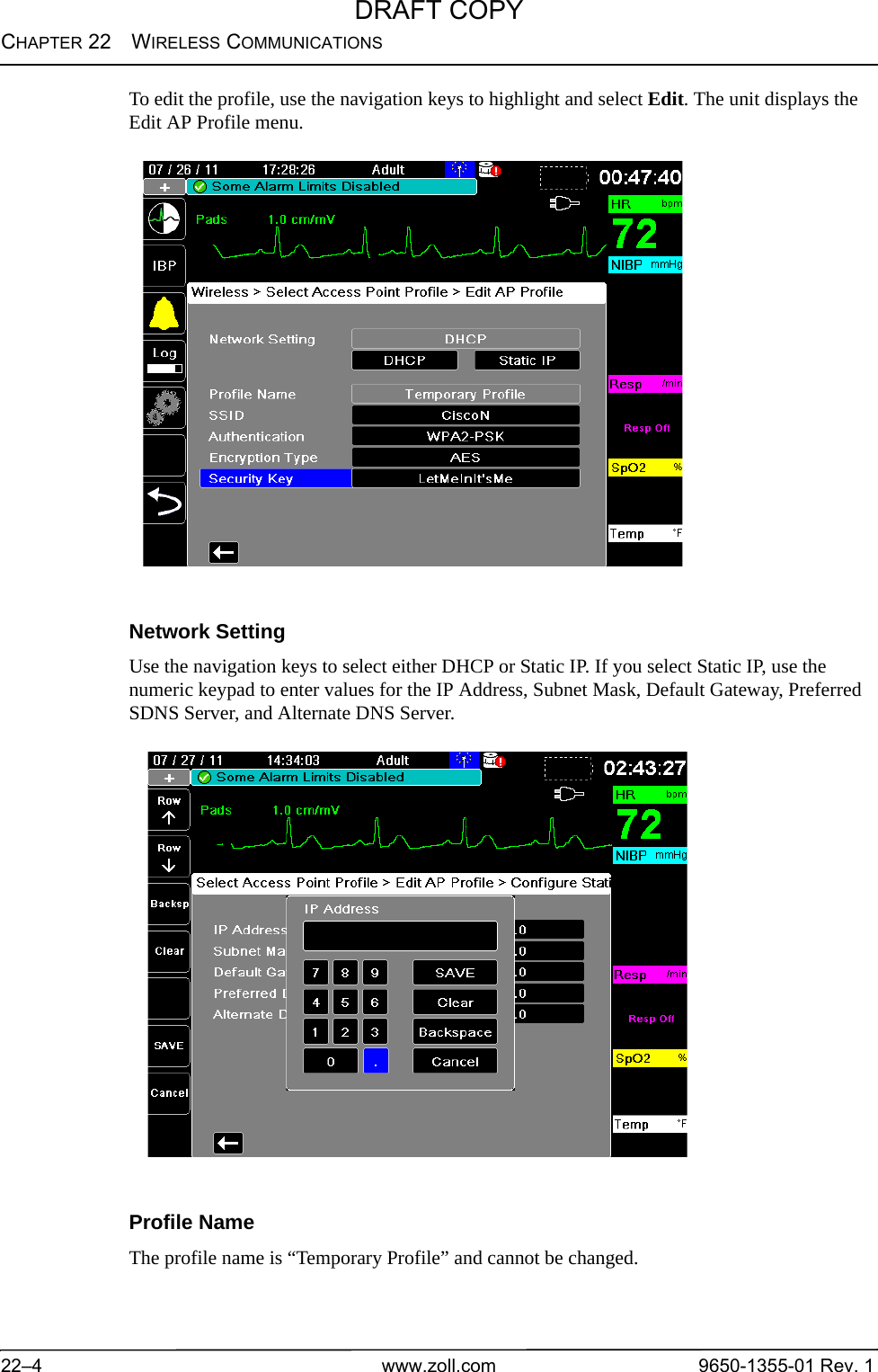 CHAPTER 22 WIRELESS COMMUNICATIONS22–4 www.zoll.com 9650-1355-01 Rev. 1To edit the profile, use the navigation keys to highlight and select Edit. The unit displays the Edit AP Profile menu.Network SettingUse the navigation keys to select either DHCP or Static IP. If you select Static IP, use the numeric keypad to enter values for the IP Address, Subnet Mask, Default Gateway, Preferred SDNS Server, and Alternate DNS Server.Profile NameThe profile name is “Temporary Profile” and cannot be changed.DRAFT COPY