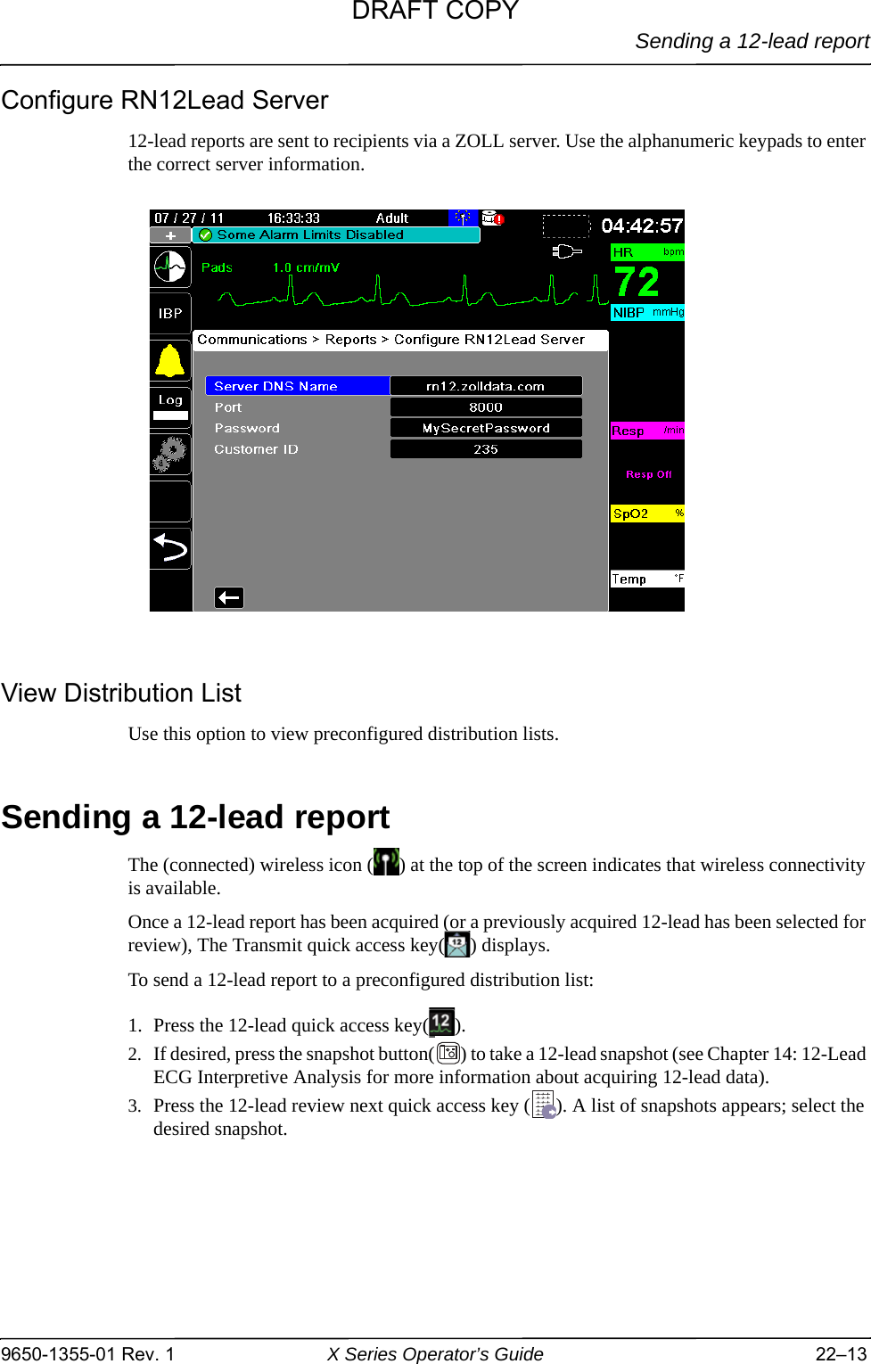 Sending a 12-lead report9650-1355-01 Rev. 1 X Series Operator’s Guide 22–13Configure RN12Lead Server12-lead reports are sent to recipients via a ZOLL server. Use the alphanumeric keypads to enter the correct server information.View Distribution ListUse this option to view preconfigured distribution lists. Sending a 12-lead reportThe (connected) wireless icon ( ) at the top of the screen indicates that wireless connectivity is available.Once a 12-lead report has been acquired (or a previously acquired 12-lead has been selected for review), The Transmit quick access key( ) displays.To send a 12-lead report to a preconfigured distribution list:1. Press the 12-lead quick access key( ).2. If desired, press the snapshot button( ) to take a 12-lead snapshot (see Chapter 14: 12-Lead ECG Interpretive Analysis for more information about acquiring 12-lead data).3. Press the 12-lead review next quick access key ( ). A list of snapshots appears; select the desired snapshot.DRAFT COPY