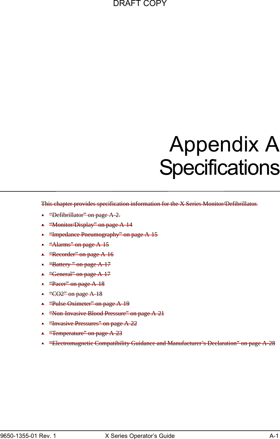 9650-1355-01 Rev. 1 X Series Operator’s Guide A-1Appendix ASpecificationsThis chapter provides specification information for the X Series Monitor/Defibrillator.•“Defibrillator” on page A-2.•“Monitor/Display” on page A-14•“Impedance Pneumography” on page A-15•“Alarms” on page A-15•“Recorder” on page A-16•“Battery ” on page A-17•“General” on page A-17•“Pacer” on page A-18•“CO2” on page A-18•“Pulse Oximeter” on page A-19•“Non-Invasive Blood Pressure” on page A-21•“Invasive Pressures” on page A-22•“Temperature” on page A-23•“Electromagnetic Compatibility Guidance and Manufacturer’s Declaration” on page A-28DRAFT COPY