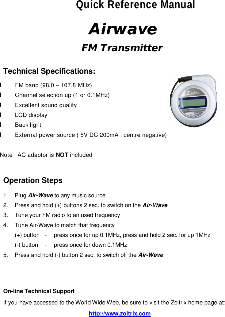 Quick Reference Manual  Airwave  FM Transmitter    Technical Specifications:  l FM band (98.0 – 107.8 MHz) l Channel selection up (1 or 0.1MHz) l Excellent sound quality l LCD display l Back light l External power source ( 5V DC 200mA , centre negative)  Note : AC adaptor is NOT included   Operation Steps  1. Plug Air-Wave to any music source 2. Press and hold (+) buttons 2 sec. to switch on the Air-Wave   3. Tune your FM radio to an used frequency 4. Tune Air-Wave to match that frequency (+) button - press once for up 0.1MHz, press and hold 2 sec. for up 1MHz (-) button - press once for down 0.1MHz 5. Press and hold (-) button 2 sec. to switch off the Air-Wave     On-line Technical Support  If you have accessed to the World Wide Web, be sure to visit the Zoltrix home page at:  http://www.zoltrix.com  