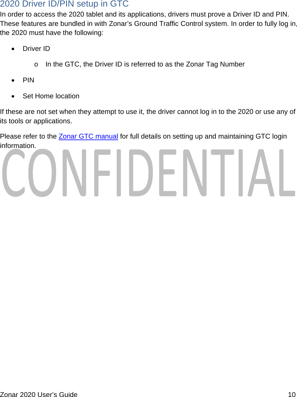  Zonar 2020 User’s Guide    10   2020 Driver ID/PIN setup in GTC  In order to access the 2020 tablet and its applications, drivers must prove a Driver ID and PIN. These features are bundled in with Zonar’s Ground Traffic Control system. In order to fully log in, the 2020 must have the following:  Driver ID o  In the GTC, the Driver ID is referred to as the Zonar Tag Number  PIN  Set Home location If these are not set when they attempt to use it, the driver cannot log in to the 2020 or use any of its tools or applications. Please refer to the Zonar GTC manual for full details on setting up and maintaining GTC login information.              