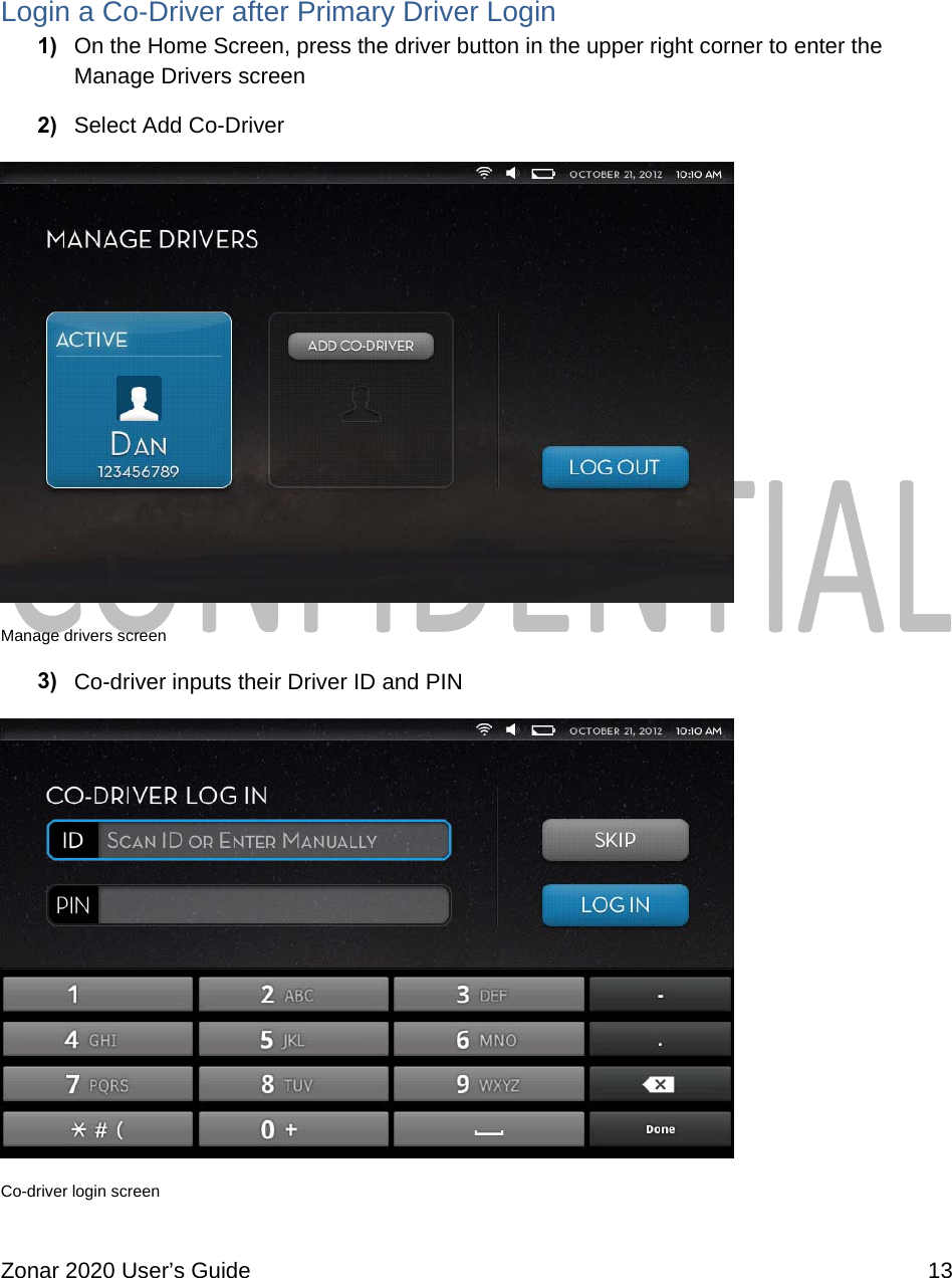  Zonar 2020 User’s Guide    13   Login a Co-Driver after Primary Driver Login 1)  On the Home Screen, press the driver button in the upper right corner to enter the Manage Drivers screen 2)  Select Add Co-Driver  Manage drivers screen 3)  Co-driver inputs their Driver ID and PIN  Co-driver login screen 