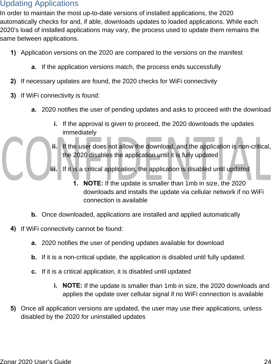  Zonar 2020 User’s Guide    24   Updating Applications In order to maintain the most up-to-date versions of installed applications, the 2020 automatically checks for and, if able, downloads updates to loaded applications. While each 2020’s load of installed applications may vary, the process used to update them remains the same between applications. 1)  Application versions on the 2020 are compared to the versions on the manifest a.  If the application versions match, the process ends successfully 2)  If necessary updates are found, the 2020 checks for WiFi connectivity 3)  If WiFi connectivity is found: a.  2020 notifies the user of pending updates and asks to proceed with the download i.  If the approval is given to proceed, the 2020 downloads the updates immediately ii.  If the user does not allow the download, and the application is non-critical, the 2020 disables the application until it is fully updated iii.  If it is a critical application, the application is disabled until updated 1. NOTE: If the update is smaller than 1mb in size, the 2020 downloads and installs the update via cellular network if no WiFi connection is available b.  Once downloaded, applications are installed and applied automatically 4)  If WiFi connectivity cannot be found: a.  2020 notifies the user of pending updates available for download b.  If it is a non-critical update, the application is disabled until fully updated. c.  If it is a critical application, it is disabled until updated i. NOTE: If the update is smaller than 1mb in size, the 2020 downloads and applies the update over cellular signal if no WiFi connection is available 5)  Once all application versions are updated, the user may use their applications, unless disabled by the 2020 for uninstalled updates  