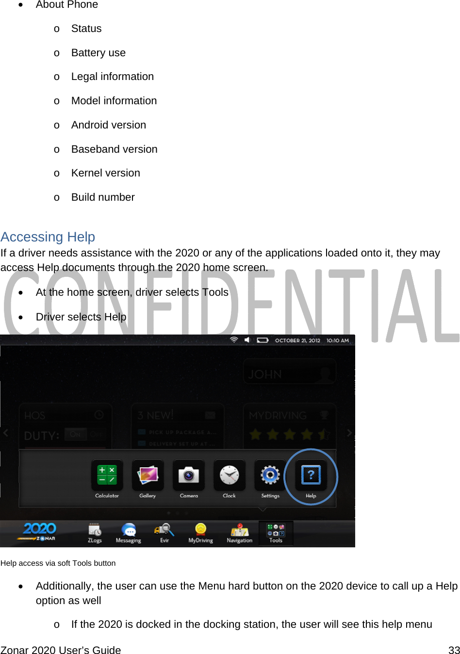  Zonar 2020 User’s Guide    33   About Phone o  Status o  Battery use o  Legal information o  Model information o  Android version o  Baseband version o  Kernel version o  Build number Accessing Help If a driver needs assistance with the 2020 or any of the applications loaded onto it, they may access Help documents through the 2020 home screen.  At the home screen, driver selects Tools  Driver selects Help  Help access via soft Tools button  Additionally, the user can use the Menu hard button on the 2020 device to call up a Help option as well o  If the 2020 is docked in the docking station, the user will see this help menu 