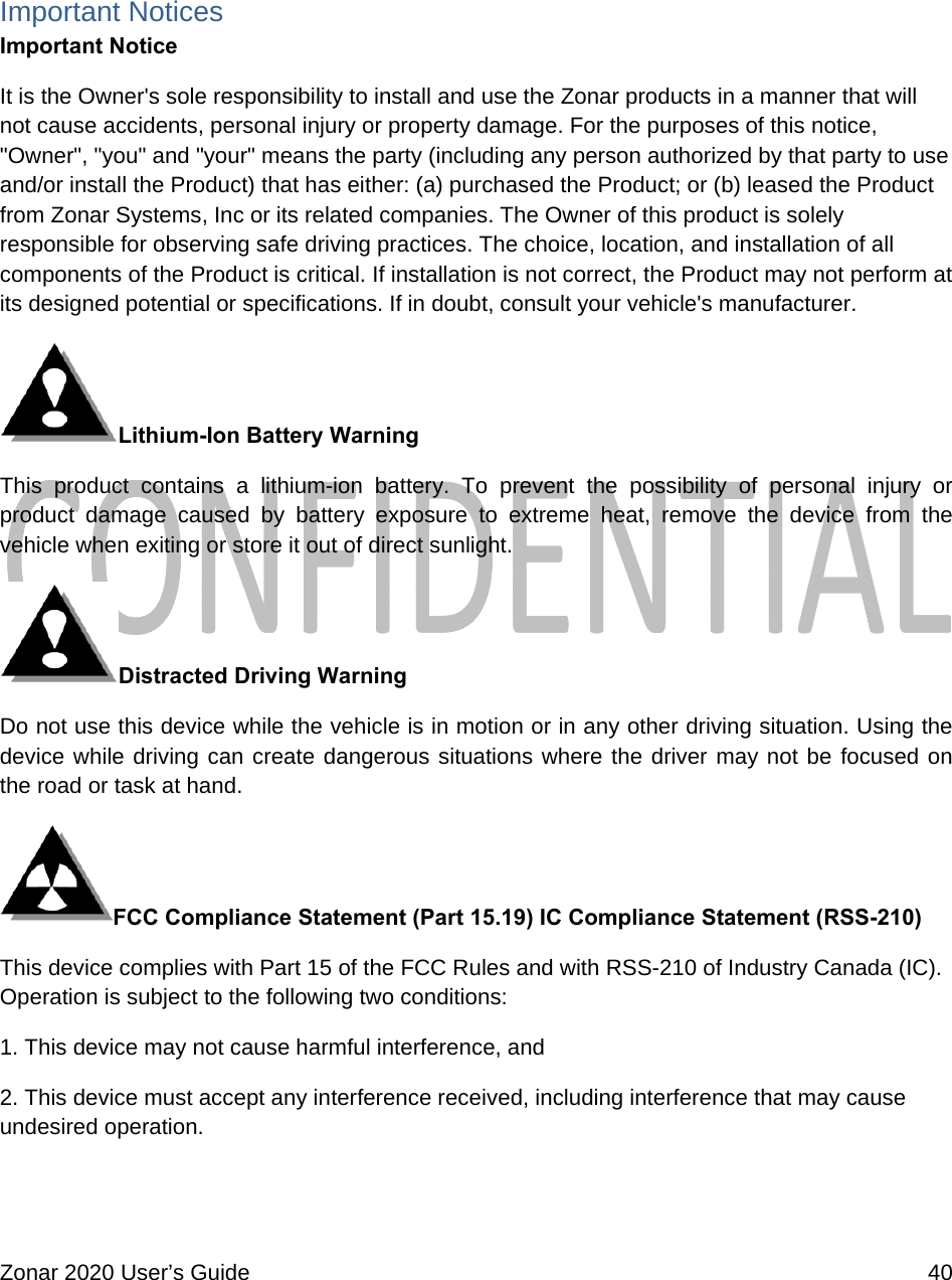  Zonar 2020 User’s Guide    40   Important Notices Important Notice It is the Owner&apos;s sole responsibility to install and use the Zonar products in a manner that will not cause accidents, personal injury or property damage. For the purposes of this notice, &quot;Owner&quot;, &quot;you&quot; and &quot;your&quot; means the party (including any person authorized by that party to use and/or install the Product) that has either: (a) purchased the Product; or (b) leased the Product from Zonar Systems, Inc or its related companies. The Owner of this product is solely responsible for observing safe driving practices. The choice, location, and installation of all components of the Product is critical. If installation is not correct, the Product may not perform at its designed potential or specifications. If in doubt, consult your vehicle&apos;s manufacturer. Lithium-Ion Battery Warning This product contains a lithium-ion battery. To prevent the possibility of personal injury or product damage caused by battery exposure to extreme heat, remove the device from the vehicle when exiting or store it out of direct sunlight. Distracted Driving Warning  Do not use this device while the vehicle is in motion or in any other driving situation. Using the device while driving can create dangerous situations where the driver may not be focused on the road or task at hand. FCC Compliance Statement (Part 15.19) IC Compliance Statement (RSS-210) This device complies with Part 15 of the FCC Rules and with RSS-210 of Industry Canada (IC). Operation is subject to the following two conditions: 1. This device may not cause harmful interference, and 2. This device must accept any interference received, including interference that may cause undesired operation.  