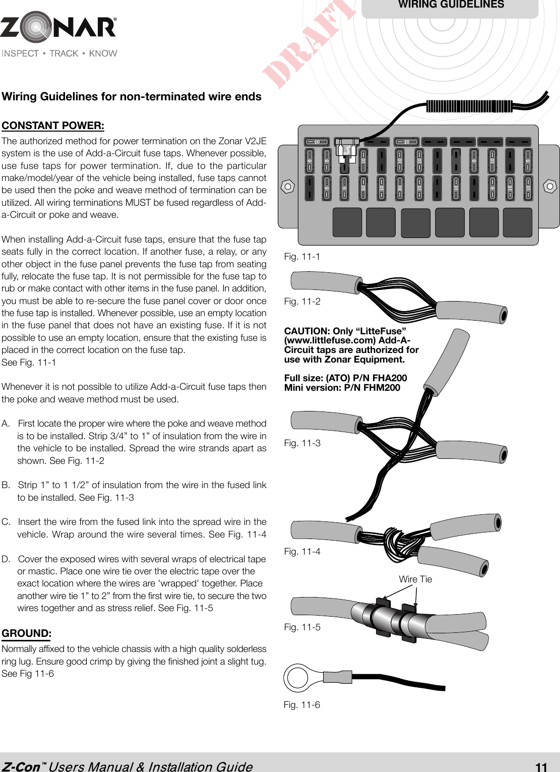 Wiring Guidelines for non-terminated wire endsCONSTANT POWER:The authorized method for power termination on the Zonar V2JEsystem is the use of Add-a-Circuit fuse taps. Whenever possible,use fuse taps for power termination. If, due to the particularmake/model/year of the vehicle being installed, fuse taps cannotbe used then the poke and weave method of termination can beutilized. All wiring terminations MUST be fused regardless of Add-a-Circuit or poke and weave.When installing Add-a-Circuit fuse taps, ensure that the fuse tapseats fully in the correct location. If another fuse, a relay, or anyother object in the fuse panel prevents the fuse tap from seatingfully, relocate the fuse tap. It is not permissible for the fuse tap torub or make contact with other items in the fuse panel. In addition,you must be able to re-secure the fuse panel cover or door oncethe fuse tap is installed. Whenever possible, use an empty locationin the fuse panel that does not have an existing fuse. If it is notpossible to use an empty location, ensure that the existing fuse isplaced in the correct location on the fuse tap.See Fig. 11-1Whenever it is not possible to utilize Add-a-Circuit fuse taps thenthe poke and weave method must be used.A. First locate the proper wire where the poke and weave methodis to be installed. Strip 3/4” to 1” of insulation from the wire inthe vehicle to be installed. Spread the wire strands apart asshown. See Fig. 11-2B. Strip 1” to 1 1/2” of insulation from the wire in the fused linkto be installed. See Fig. 11-3C. Insert the wire from the fused link into the spread wire in thevehicle. Wrap around the wire several times. See Fig. 11-4D. Cover the exposed wires with several wraps of electrical tapeor mastic. Place one wire tie over the electric tape over theexact location where the wires are &apos;wrapped&apos; together. Placeanother wire tie 1” to 2” from the first wire tie, to secure the twowires together and as stress relief. See Fig. 11-5GROUND:Normally affixed to the vehicle chassis with a high quality solderlessring lug. Ensure good crimp by giving the finished joint a slight tug.See Fig 11-6Fig. 11-1Wire TieFig. 11-5Fig. 11-4Fig. 11-3Fig. 11-2WIRING GUIDELINESCAUTION: Only “LitteFuse”(www.littlefuse.com) Add-A-Circuit taps are authorized foruse with Zonar Equipment.Full size: (ATO) P/N FHA200Mini version: P/N FHM200Fig. 11-611
