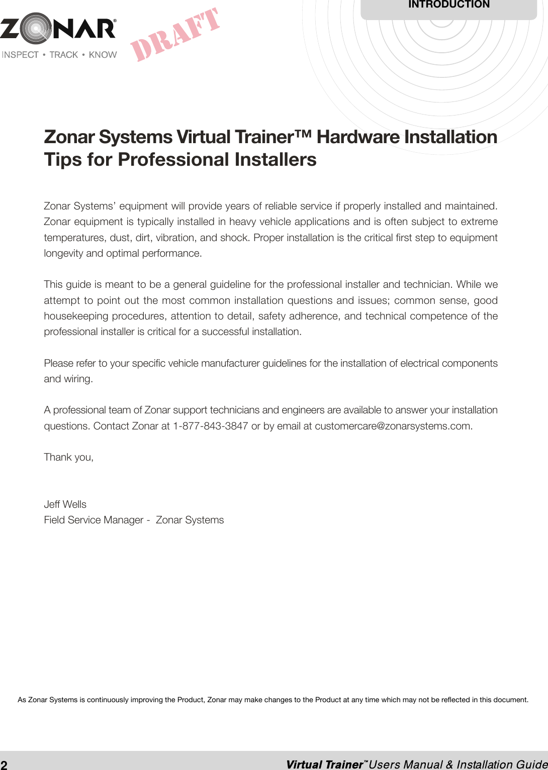 As Zonar Systems is continuously improving the Product, Zonar may make changes to the Product at any time which may not be reflected in this document.INTRODUCTION2Zonar Systems Virtual Trainer™ Hardware InstallationTips for Professional InstallersZonar Systems’ equipment will provide years of reliable service if properly installed and maintained.Zonar equipment is typically installed in heavy vehicle applications and is often subject to extremetemperatures, dust, dirt, vibration, and shock. Proper installation is the critical first step to equipmentlongevity and optimal performance.This guide is meant to be a general guideline for the professional installer and technician. While weattempt to point out the most common installation questions and issues; common sense, goodhousekeeping procedures, attention to detail, safety adherence, and technical competence of theprofessional installer is critical for a successful installation.Please refer to your specific vehicle manufacturer guidelines for the installation of electrical componentsand wiring.A professional team of Zonar support technicians and engineers are available to answer your installationquestions. Contact Zonar at 1-877-843-3847 or by email at customercare@zonarsystems.com.Thank you,Jeff WellsField Service Manager -  Zonar Systems