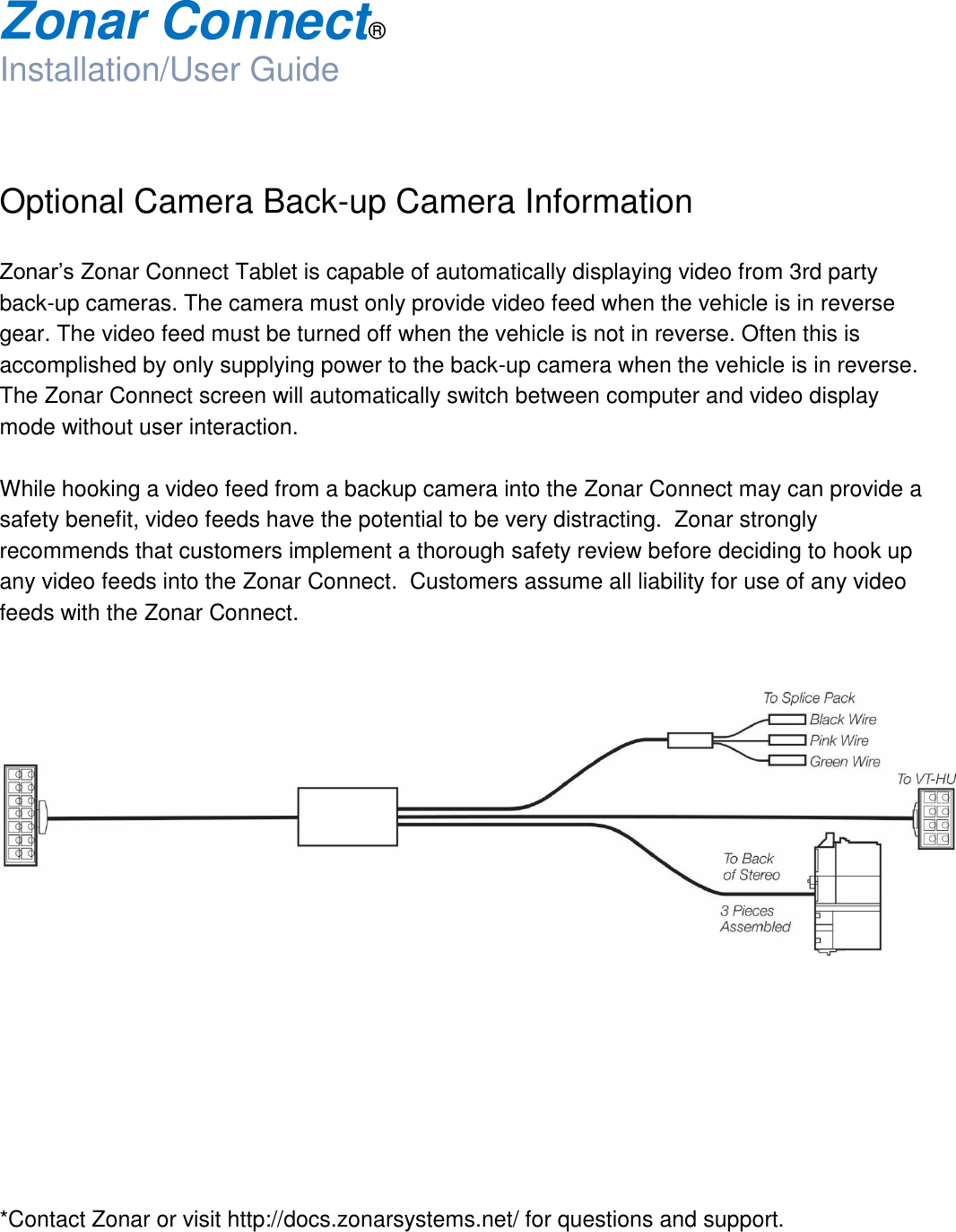  Zonar Connect®  Installation/User Guide   Optional Camera Back-up Camera Information  Zonar’s Zonar Connect Tablet is capable of automatically displaying video from 3rd party back-up cameras. The camera must only provide video feed when the vehicle is in reverse gear. The video feed must be turned off when the vehicle is not in reverse. Often this is accomplished by only supplying power to the back-up camera when the vehicle is in reverse. The Zonar Connect screen will automatically switch between computer and video display mode without user interaction.  While hooking a video feed from a backup camera into the Zonar Connect may can provide a safety benefit, video feeds have the potential to be very distracting.  Zonar strongly recommends that customers implement a thorough safety review before deciding to hook up any video feeds into the Zonar Connect.  Customers assume all liability for use of any video feeds with the Zonar Connect.             *Contact Zonar or visit http://docs.zonarsystems.net/ for questions and support.   