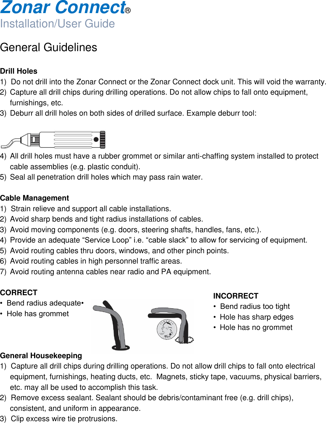  Zonar Connect®  Installation/User Guide  General Guidelines  Drill Holes 1)  Do not drill into the Zonar Connect or the Zonar Connect dock unit. This will void the warranty. 2)  Capture all drill chips during drilling operations. Do not allow chips to fall onto equipment, furnishings, etc. 3)  Deburr all drill holes on both sides of drilled surface. Example deburr tool:     4)  All drill holes must have a rubber grommet or similar anti-chaffing system installed to protect cable assemblies (e.g. plastic conduit). 5)  Seal all penetration drill holes which may pass rain water.  Cable Management 1)  Strain relieve and support all cable installations. 2)  Avoid sharp bends and tight radius installations of cables. 3)  Avoid moving components (e.g. doors, steering shafts, handles, fans, etc.). 4)  Provide an adequate “Service Loop” i.e. “cable slack” to allow for servicing of equipment. 5)  Avoid routing cables thru doors, windows, and other pinch points. 6)  Avoid routing cables in high personnel traffic areas. 7)  Avoid routing antenna cables near radio and PA equipment.  CORRECT •  Bend radius adequate•  •  Hole has grommet     General Housekeeping 1)  Capture all drill chips during drilling operations. Do not allow drill chips to fall onto electrical equipment, furnishings, heating ducts, etc.  Magnets, sticky tape, vacuums, physical barriers, etc. may all be used to accomplish this task. 2)  Remove excess sealant. Sealant should be debris/contaminant free (e.g. drill chips), consistent, and uniform in appearance. 3)  Clip excess wire tie protrusions. INCORRECT •  Bend radius too tight •  Hole has sharp edges •  Hole has no grommet  