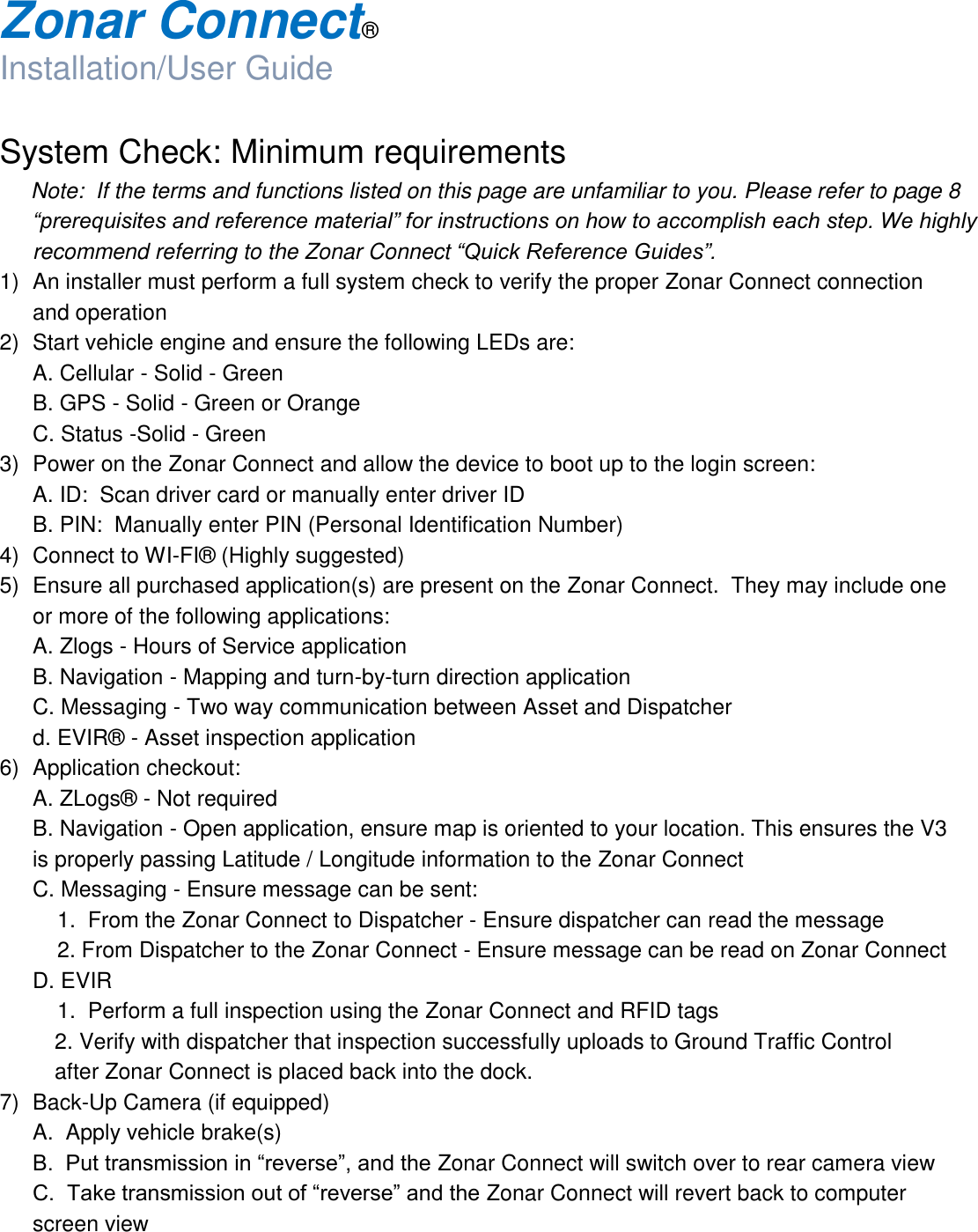  Zonar Connect®  Installation/User Guide  System Check: Minimum requirements Note:  If the terms and functions listed on this page are unfamiliar to you. Please refer to page 8 “prerequisites and reference material” for instructions on how to accomplish each step. We highly recommend referring to the Zonar Connect “Quick Reference Guides”. 1)  An installer must perform a full system check to verify the proper Zonar Connect connection and operation 2)  Start vehicle engine and ensure the following LEDs are:   A. Cellular - Solid - Green   B. GPS - Solid - Green or Orange   C. Status -Solid - Green 3)  Power on the Zonar Connect and allow the device to boot up to the login screen:   A. ID:  Scan driver card or manually enter driver ID   B. PIN:  Manually enter PIN (Personal Identification Number) 4)  Connect to WI-FI®  (Highly suggested) 5)  Ensure all purchased application(s) are present on the Zonar Connect.  They may include one or more of the following applications:   A. Zlogs - Hours of Service application   B. Navigation - Mapping and turn-by-turn direction application   C. Messaging - Two way communication between Asset and Dispatcher   d. EVIR®  - Asset inspection application 6)  Application checkout:   A. ZLogs®  - Not required   B. Navigation - Open application, ensure map is oriented to your location. This ensures the V3 is properly passing Latitude / Longitude information to the Zonar Connect   C. Messaging - Ensure message can be sent:      1.  From the Zonar Connect to Dispatcher - Ensure dispatcher can read the message      2. From Dispatcher to the Zonar Connect - Ensure message can be read on Zonar Connect   D. EVIR      1.  Perform a full inspection using the Zonar Connect and RFID tags 2. Verify with dispatcher that inspection successfully uploads to Ground Traffic Control                   after Zonar Connect is placed back into the dock. 7)  Back-Up Camera (if equipped)   A.  Apply vehicle brake(s)  B.  Put transmission in “reverse”, and the Zonar Connect will switch over to rear camera view  C.  Take transmission out of “reverse” and the Zonar Connect will revert back to computer screen view 