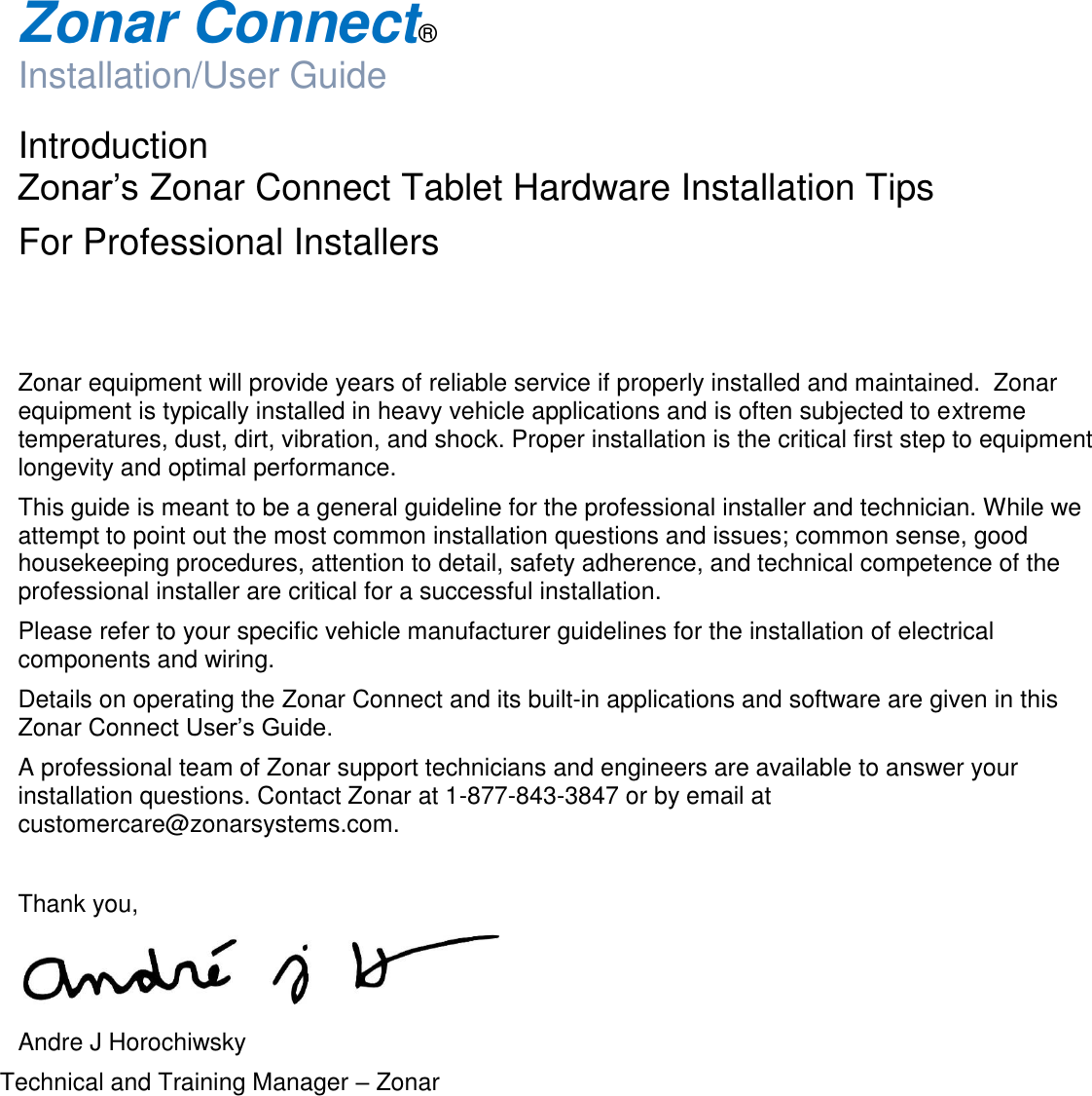  Zonar Connect®  Installation/User Guide  Introduction   Zonar’s Zonar Connect Tablet Hardware Installation Tips  For Professional Installers   Zonar equipment will provide years of reliable service if properly installed and maintained.  Zonar equipment is typically installed in heavy vehicle applications and is often subjected to extreme temperatures, dust, dirt, vibration, and shock. Proper installation is the critical first step to equipment longevity and optimal performance. This guide is meant to be a general guideline for the professional installer and technician. While we attempt to point out the most common installation questions and issues; common sense, good housekeeping procedures, attention to detail, safety adherence, and technical competence of the professional installer are critical for a successful installation. Please refer to your specific vehicle manufacturer guidelines for the installation of electrical components and wiring. Details on operating the Zonar Connect and its built-in applications and software are given in this Zonar Connect User’s Guide. A professional team of Zonar support technicians and engineers are available to answer your installation questions. Contact Zonar at 1-877-843-3847 or by email at customercare@zonarsystems.com.  Thank you,  Andre J Horochiwsky Technical and Training Manager – Zonar     
