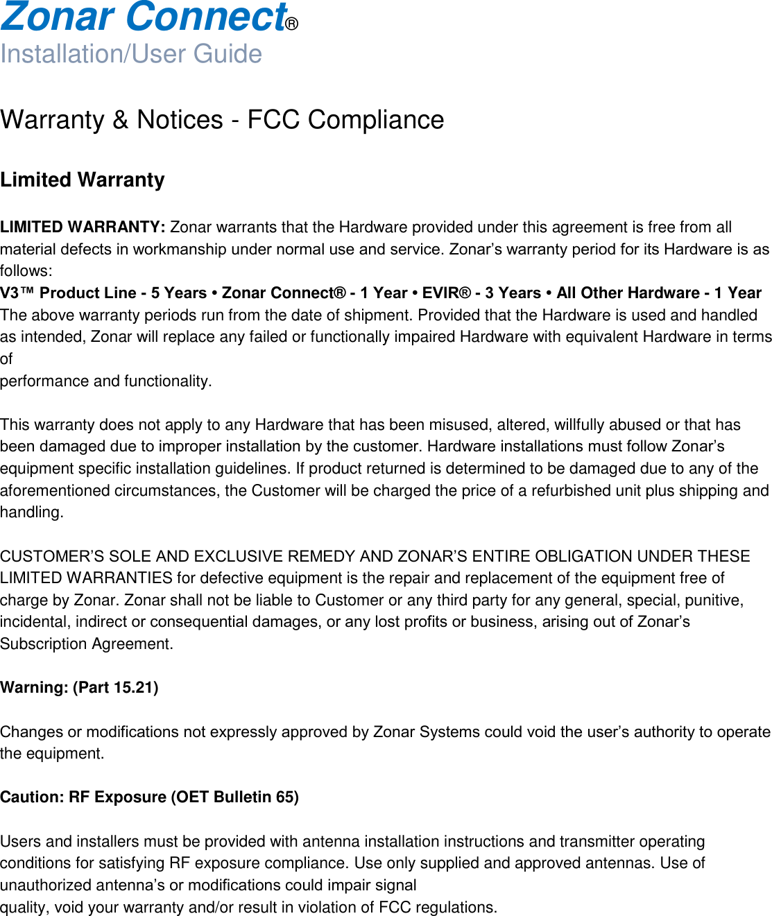  Zonar Connect®  Installation/User Guide  Warranty &amp; Notices - FCC Compliance  Limited Warranty   LIMITED WARRANTY: Zonar warrants that the Hardware provided under this agreement is free from all material defects in workmanship under normal use and service. Zonar’s warranty period for its Hardware is as follows: V3™ Product Line - 5 Years • Zonar Connect® - 1 Year • EVIR® - 3 Years • All Other Hardware - 1 Year The above warranty periods run from the date of shipment. Provided that the Hardware is used and handled as intended, Zonar will replace any failed or functionally impaired Hardware with equivalent Hardware in terms of performance and functionality.  This warranty does not apply to any Hardware that has been misused, altered, willfully abused or that has been damaged due to improper installation by the customer. Hardware installations must follow Zonar’s equipment specific installation guidelines. If product returned is determined to be damaged due to any of the aforementioned circumstances, the Customer will be charged the price of a refurbished unit plus shipping and handling.  CUSTOMER’S SOLE AND EXCLUSIVE REMEDY AND ZONAR’S ENTIRE OBLIGATION UNDER THESE LIMITED WARRANTIES for defective equipment is the repair and replacement of the equipment free of charge by Zonar. Zonar shall not be liable to Customer or any third party for any general, special, punitive, incidental, indirect or consequential damages, or any lost profits or business, arising out of Zonar’s Subscription Agreement.  Warning: (Part 15.21)  Changes or modifications not expressly approved by Zonar Systems could void the user’s authority to operate the equipment.  Caution: RF Exposure (OET Bulletin 65)  Users and installers must be provided with antenna installation instructions and transmitter operating conditions for satisfying RF exposure compliance. Use only supplied and approved antennas. Use of unauthorized antenna’s or modifications could impair signal quality, void your warranty and/or result in violation of FCC regulations. 