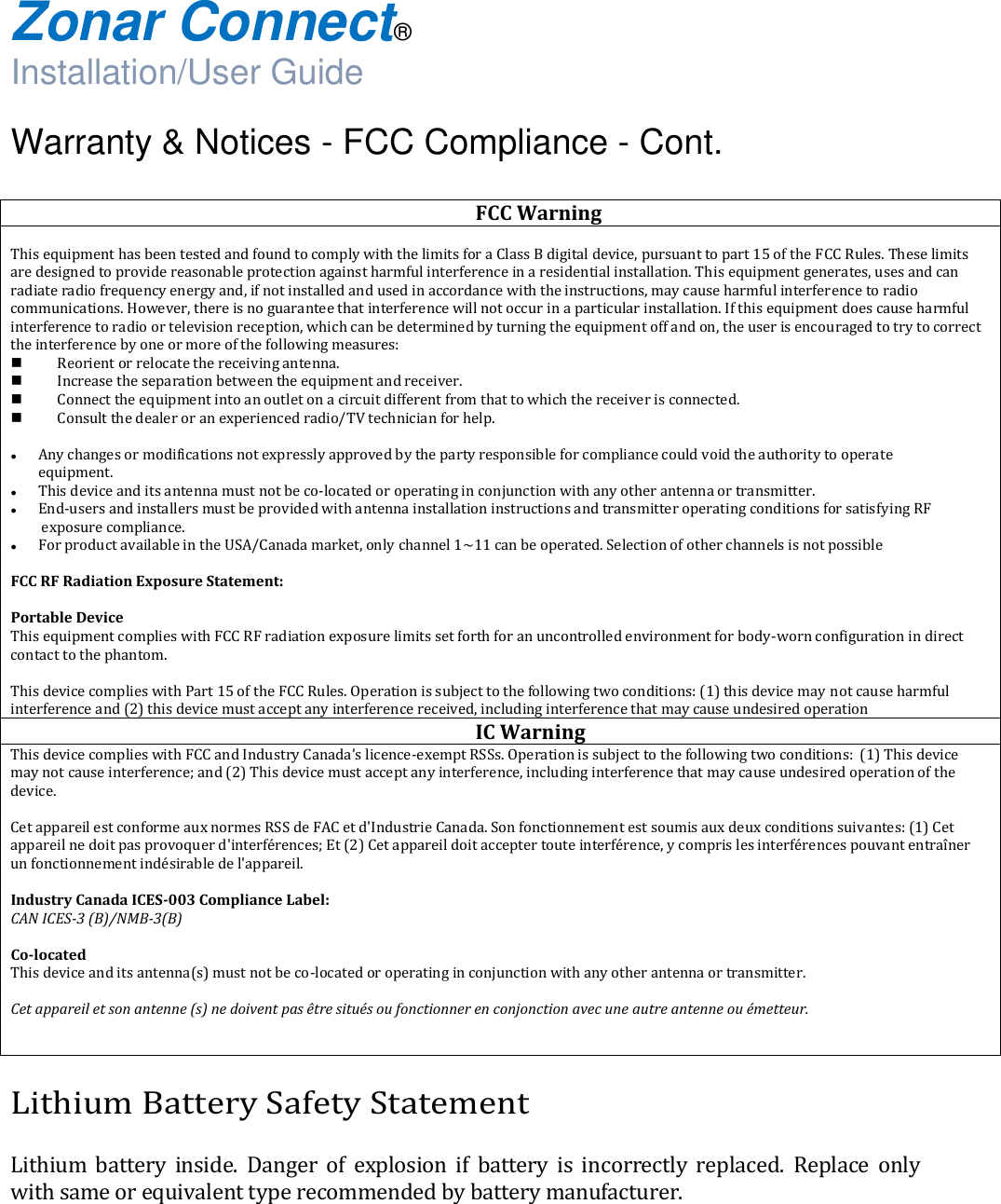  Zonar Connect®  Installation/User Guide  Warranty &amp; Notices - FCC Compliance - Cont.  Lithium Battery Safety Statement  Lithium  battery  inside.  Danger  of  explosion  if  battery  is  incorrectly  replaced.  Replace  only with same or equivalent type recommended by battery manufacturer.    FCC Warning   This equipment has been tested and found to comply with the limits for a Class B digital device, pursuant to part 15 of the FCC Rules. These limits are designed to provide reasonable protection against harmful interference in a residential installation. This equipment generates, uses and can radiate radio frequency energy and, if not installed and used in accordance with the instructions, may cause harmful interference to radio communications. However, there is no guarantee that interference will not occur in a particular installation. If this equipment does cause harmful interference to radio or television reception, which can be determined by turning the equipment off and on, the user is encouraged to try to correct the interference by one or more of the following measures:  Reorient or relocate the receiving antenna.  Increase the separation between the equipment and receiver.  Connect the equipment into an outlet on a circuit different from that to which the receiver is connected.  Consult the dealer or an experienced radio/TV technician for help.   Any changes or modifications not expressly approved by the party responsible for compliance could void the authority to operate  equipment.  This device and its antenna must not be co-located or operating in conjunction with any other antenna or transmitter.  End-users and installers must be provided with antenna installation instructions and transmitter operating conditions for satisfying RF  exposure compliance.  For product available in the USA/Canada market, only channel 1~11 can be operated. Selection of other channels is not possible  FCC RF Radiation Exposure Statement:  Portable Device This equipment complies with FCC RF radiation exposure limits set forth for an uncontrolled environment for body-worn configuration in direct contact to the phantom.  This device complies with Part 15 of the FCC Rules. Operation is subject to the following two conditions: (1) this device may not cause harmful interference and (2) this device must accept any interference received, including interference that may cause undesired operation  IC Warning This device complies with FCC and Industry Canada’s licence-exempt RSSs. Operation is subject to the following two conditions:  (1) This device may not cause interference; and (2) This device must accept any interference, including interference that may cause undesired operation of the device.  Cet appareil est conforme aux normes RSS de FAC et d&apos;Industrie Canada. Son fonctionnement est soumis aux deux conditions suivantes: (1) Cet appareil ne doit pas provoquer d&apos;interférences; Et (2) Cet appareil doit accepter toute interférence, y compris les interférences pouvant entraîner un fonctionnement indésirable de l&apos;appareil.  Industry Canada ICES-003 Compliance Label: CAN ICES-3 (B)/NMB-3(B)   Co-located This device and its antenna(s) must not be co-located or operating in conjunction with any other antenna or transmitter.  Cet appareil et son antenne (s) ne doivent pas être situés ou fonctionner en conjonction avec une autre antenne ou émetteur.   