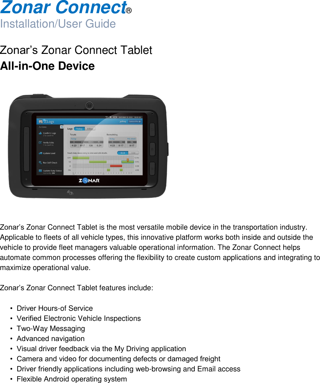  Zonar Connect®  Installation/User Guide  Zonar’s Zonar Connect Tablet All-in-One Device     Zonar’s Zonar Connect Tablet is the most versatile mobile device in the transportation industry. Applicable to fleets of all vehicle types, this innovative platform works both inside and outside the vehicle to provide fleet managers valuable operational information. The Zonar Connect helps automate common processes offering the flexibility to create custom applications and integrating to maximize operational value.  Zonar’s Zonar Connect Tablet features include:  •  Driver Hours-of Service •  Verified Electronic Vehicle Inspections •  Two-Way Messaging •  Advanced navigation •  Visual driver feedback via the My Driving application •  Camera and video for documenting defects or damaged freight •  Driver friendly applications including web-browsing and Email access •  Flexible Android operating system   