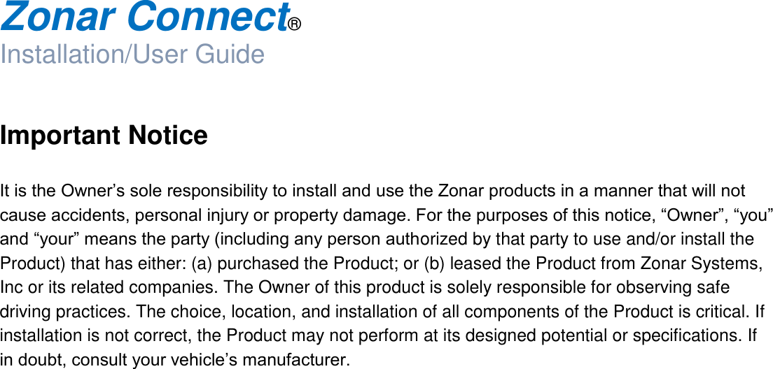  Zonar Connect®  Installation/User Guide   Important Notice  It is the Owner’s sole responsibility to install and use the Zonar products in a manner that will not cause accidents, personal injury or property damage. For the purposes of this notice, “Owner”, “you” and “your” means the party (including any person authorized by that party to use and/or install the Product) that has either: (a) purchased the Product; or (b) leased the Product from Zonar Systems, Inc or its related companies. The Owner of this product is solely responsible for observing safe driving practices. The choice, location, and installation of all components of the Product is critical. If installation is not correct, the Product may not perform at its designed potential or specifications. If in doubt, consult your vehicle’s manufacturer.          