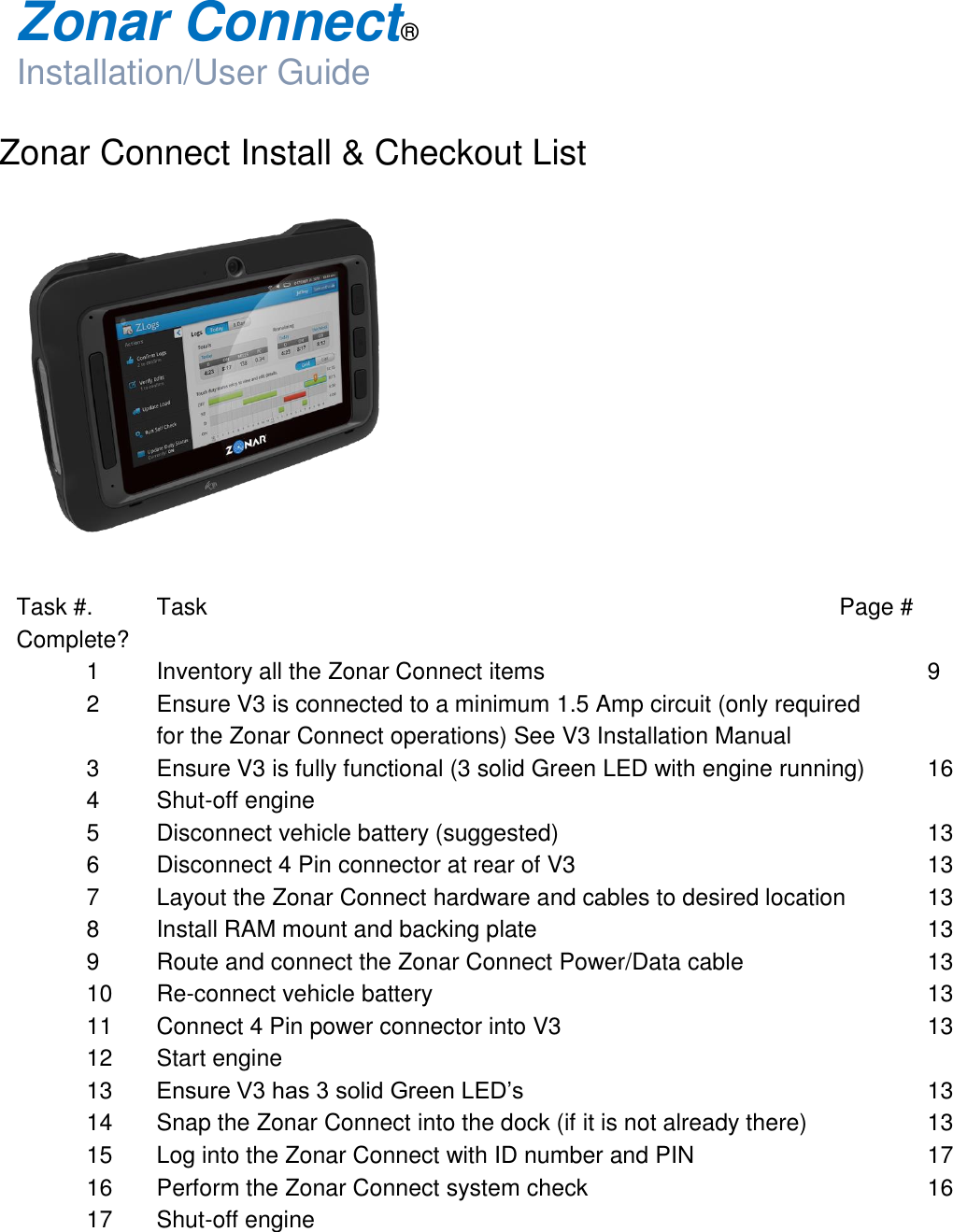  Zonar Connect®  Installation/User Guide  Zonar Connect Install &amp; Checkout List    Task #.  Task                          Page #      Complete?   1  Inventory all the Zonar Connect items            9   2  Ensure V3 is connected to a minimum 1.5 Amp circuit (only required      for the Zonar Connect operations) See V3 Installation Manual   3  Ensure V3 is fully functional (3 solid Green LED with engine running)  16   4  Shut-off engine   5  Disconnect vehicle battery (suggested)            13   6  Disconnect 4 Pin connector at rear of V3           13   7  Layout the Zonar Connect hardware and cables to desired location    13   8  Install RAM mount and backing plate            13   9  Route and connect the Zonar Connect Power/Data cable      13  10 Re-connect vehicle battery               13  11  Connect 4 Pin power connector into V3            13  12  Start engine  13 Ensure V3 has 3 solid Green LED’s      13  14  Snap the Zonar Connect into the dock (if it is not already there)    13  15  Log into the Zonar Connect with ID number and PIN        17  16  Perform the Zonar Connect system check          16  17  Shut-off engine     
