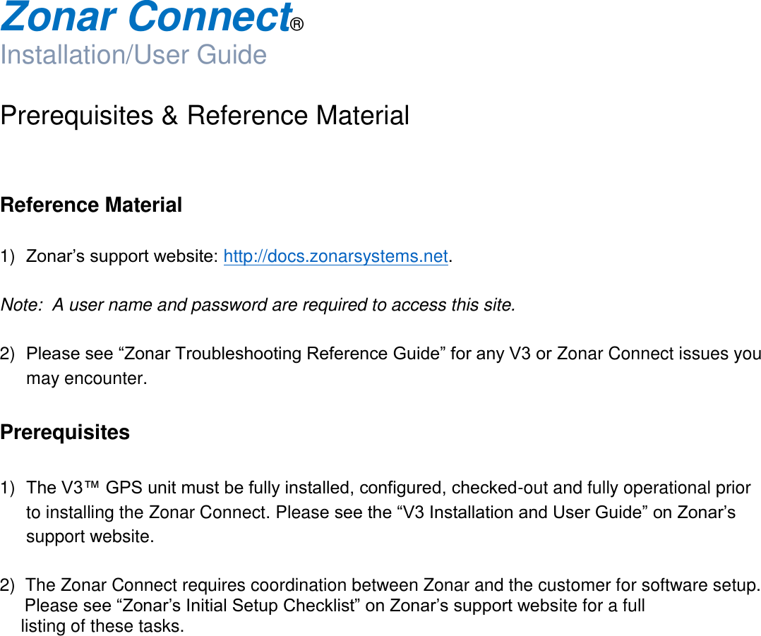  Zonar Connect®  Installation/User Guide  Prerequisites &amp; Reference Material   Reference Material  1) Zonar’s support website: http://docs.zonarsystems.net.  Note:  A user name and password are required to access this site.  2) Please see “Zonar Troubleshooting Reference Guide” for any V3 or Zonar Connect issues you may encounter.  Prerequisites  1) The V3™ GPS unit must be fully installed, configured, checked-out and fully operational prior to installing the Zonar Connect. Please see the “V3 Installation and User Guide” on Zonar’s support website.   2)  The Zonar Connect requires coordination between Zonar and the customer for software setup.        Please see “Zonar’s Initial Setup Checklist” on Zonar’s support website for a full         listing of these tasks.     