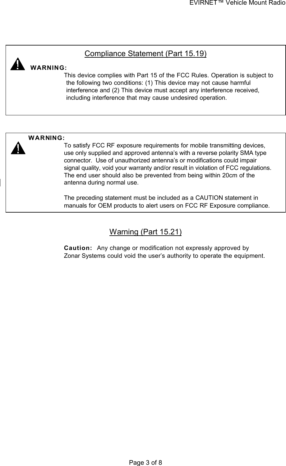 EVIRNET™ Vehicle Mount Radio Page 3 of 8    Compliance Statement (Part 15.19)   WARNING:    This device complies with Part 15 of the FCC Rules. Operation is subject to the following two conditions: (1) This device may not cause harmful interference and (2) This device must accept any interference received, including interference that may cause undesired operation.     WA RNING:    To satisfy FCC RF exposure requirements for mobile transmitting devices, use only supplied and approved antenna’s with a reverse polarity SMA type connector.  Use of unauthorized antenna’s or modifications could impair signal quality, void your warranty and/or result in violation of FCC regulations.  The end user should also be prevented from being within 20cm of the antenna during normal use.  The preceding statement must be included as a CAUTION statement in manuals for OEM products to alert users on FCC RF Exposure compliance.   Warning (Part 15.21)  Caution:   Any change or modification not expressly approved by Zonar Systems could void the user’s authority to operate the equipment. 