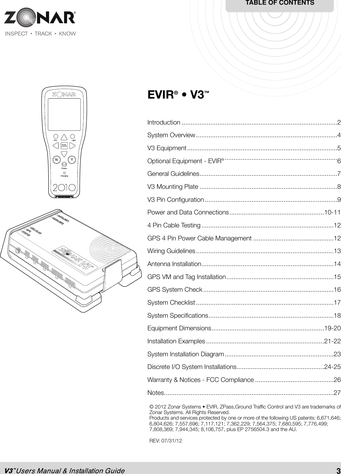 EVIR® • V3™Introduction .......................................................................................2System Overview...............................................................................4V3 Equipment....................................................................................5Optional Equipment - EVIR®...............................................................6General Guidelines.............................................................................7V3 Mounting Plate .............................................................................8V3 Pin Configuration ..........................................................................9Power and Data Connections.....................................................10-114 Pin Cable Testing..........................................................................12GPS 4 Pin Power Cable Management .............................................12Wiring Guidelines.............................................................................13Antenna Installation..........................................................................14GPS VM and Tag Installation............................................................15GPS System Check.........................................................................16System Checklist.............................................................................17System Specifications......................................................................18Equipment Dimensions...............................................................19-20Installation Examples ..................................................................21-22System Installation Diagram.............................................................23Discrete I/O System Installations.................................................24-25Warranty &amp; Notices - FCC Compliance ............................................26Notes...............................................................................................27TABLE OF CONTENTS3© 2012 Zonar Systems • EVIR, ZPass,Ground Traffic Control and V3 are trademarks ofZonar Systems. All Rights Reserved.Products and services protected by one or more of the following US patents: 6,671,646;6,804,626; 7,557,696; 7,117,121; 7,362,229; 7,564,375; 7,680,595; 7,776,499;7,808,369; 7,944,345; 8,106,757, plus EP 2756504.3 and the AU.REV: 07/31/12