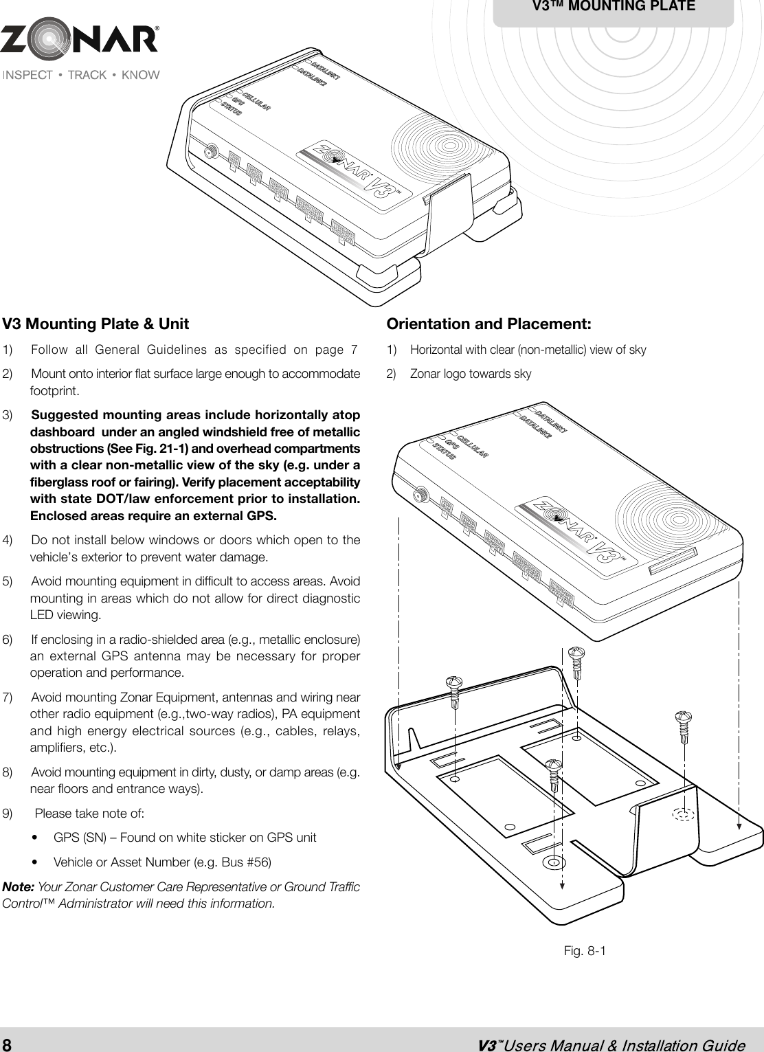 V3 Mounting Plate &amp; Unit1)Follow all General Guidelines as specified on page 72) Mount onto interior flat surface large enough to accommodatefootprint.3) Suggested mounting areas include horizontally atopdashboard  under an angled windshield free of metallicobstructions (See Fig. 21-1) and overhead compartmentswith a clear non-metallic view of the sky (e.g. under afiberglass roof or fairing). Verify placement acceptabilitywith state DOT/law enforcement prior to installation.Enclosed areas require an external GPS.4) Do not install below windows or doors which open to thevehicle’s exterior to prevent water damage.5) Avoid mounting equipment in difficult to access areas. Avoidmounting in areas which do not allow for direct diagnosticLED viewing.6)  If enclosing in a radio-shielded area (e.g., metallic enclosure)an external GPS antenna may be necessary for properoperation and performance.7) Avoid mounting Zonar Equipment, antennas and wiring nearother radio equipment (e.g.,two-way radios), PA equipmentand high energy electrical sources (e.g., cables, relays,amplifiers, etc.).8) Avoid mounting equipment in dirty, dusty, or damp areas (e.g.near floors and entrance ways).9)  Please take note of:• GPS (SN) – Found on white sticker on GPS unit• Vehicle or Asset Number (e.g. Bus #56)Note: Your Zonar Customer Care Representative or Ground TrafficControl™ Administrator will need this information.Fig. 8-1Orientation and Placement:1)Horizontal with clear (non-metallic) view of sky2) Zonar logo towards skyV3™ MOUNTING PLATE8