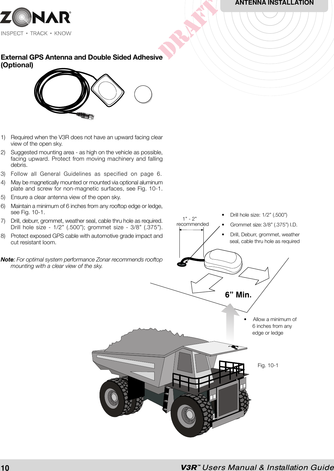 External GPS Antenna and Double Sided Adhesive(Optional)1) Required when the V3R does not have an upward facing clearview of the open sky.2) Suggested mounting area - as high on the vehicle as possible,facing upward. Protect from moving machinery and fallingdebris.3)Follow all General Guidelines as specified on page 6.4) May be magnetically mounted or mounted via optional aluminumplate and screw for non-magnetic surfaces, see Fig. 10-1.5) Ensure a clear antenna view of the open sky.6) Maintain a minimum of 6 inches from any rooftop edge or ledge,see Fig. 10-1.7) Drill, deburr, grommet, weather seal, cable thru hole as required.Drill hole size - 1/2” (.500”); grommet size - 3/8” (.375”).8) Protect exposed GPS cable with automotive grade impact andcut resistant loom.Note: For optimal system performance Zonar recommends rooftopmounting with a clear view of the sky.Fig. 10-2ANTENNA INSTALLATION10• Allow a minimum of6 inches from anyedge or ledge• Drill hole size: 1/2” (.500”)• Grommet size: 3/8” (.375”) I.D.• Drill, Deburr, grommet, weatherseal, cable thru hole as required1” - 2”recommendedFig. 10-1