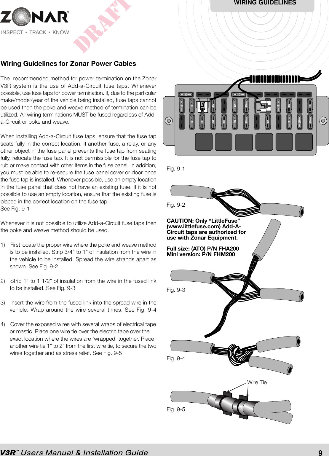 Wiring Guidelines for Zonar Power CablesThe  recommended method for power termination on the ZonarV3R system is the use of Add-a-Circuit fuse taps. Wheneverpossible, use fuse taps for power termination. If, due to the particularmake/model/year of the vehicle being installed, fuse taps cannotbe used then the poke and weave method of termination can beutilized. All wiring terminations MUST be fused regardless of Add-a-Circuit or poke and weave.When installing Add-a-Circuit fuse taps, ensure that the fuse tapseats fully in the correct location. If another fuse, a relay, or anyother object in the fuse panel prevents the fuse tap from seatingfully, relocate the fuse tap. It is not permissible for the fuse tap torub or make contact with other items in the fuse panel. In addition,you must be able to re-secure the fuse panel cover or door oncethe fuse tap is installed. Whenever possible, use an empty locationin the fuse panel that does not have an existing fuse. If it is notpossible to use an empty location, ensure that the existing fuse isplaced in the correct location on the fuse tap.See Fig. 9-1Whenever it is not possible to utilize Add-a-Circuit fuse taps thenthe poke and weave method should be used.1) First locate the proper wire where the poke and weave methodis to be installed. Strip 3/4” to 1” of insulation from the wire inthe vehicle to be installed. Spread the wire strands apart asshown. See Fig. 9-22) Strip 1” to 1 1/2” of insulation from the wire in the fused linkto be installed. See Fig. 9-33) Insert the wire from the fused link into the spread wire in thevehicle. Wrap around the wire several times. See Fig. 9-44) Cover the exposed wires with several wraps of electrical tapeor mastic. Place one wire tie over the electric tape over theexact location where the wires are &apos;wrapped&apos; together. Placeanother wire tie 1” to 2” from the first wire tie, to secure the twowires together and as stress relief. See Fig. 9-5Fig. 9-1Wire TieFig. 9-5Fig. 9-4Fig. 9-3Fig. 9-2WIRING GUIDELINES9CAUTION: Only “LittleFuse”(www.littlefuse.com) Add-A-Circuit taps are authorized foruse with Zonar Equipment.Full size: (ATO) P/N FHA200Mini version: P/N FHM200