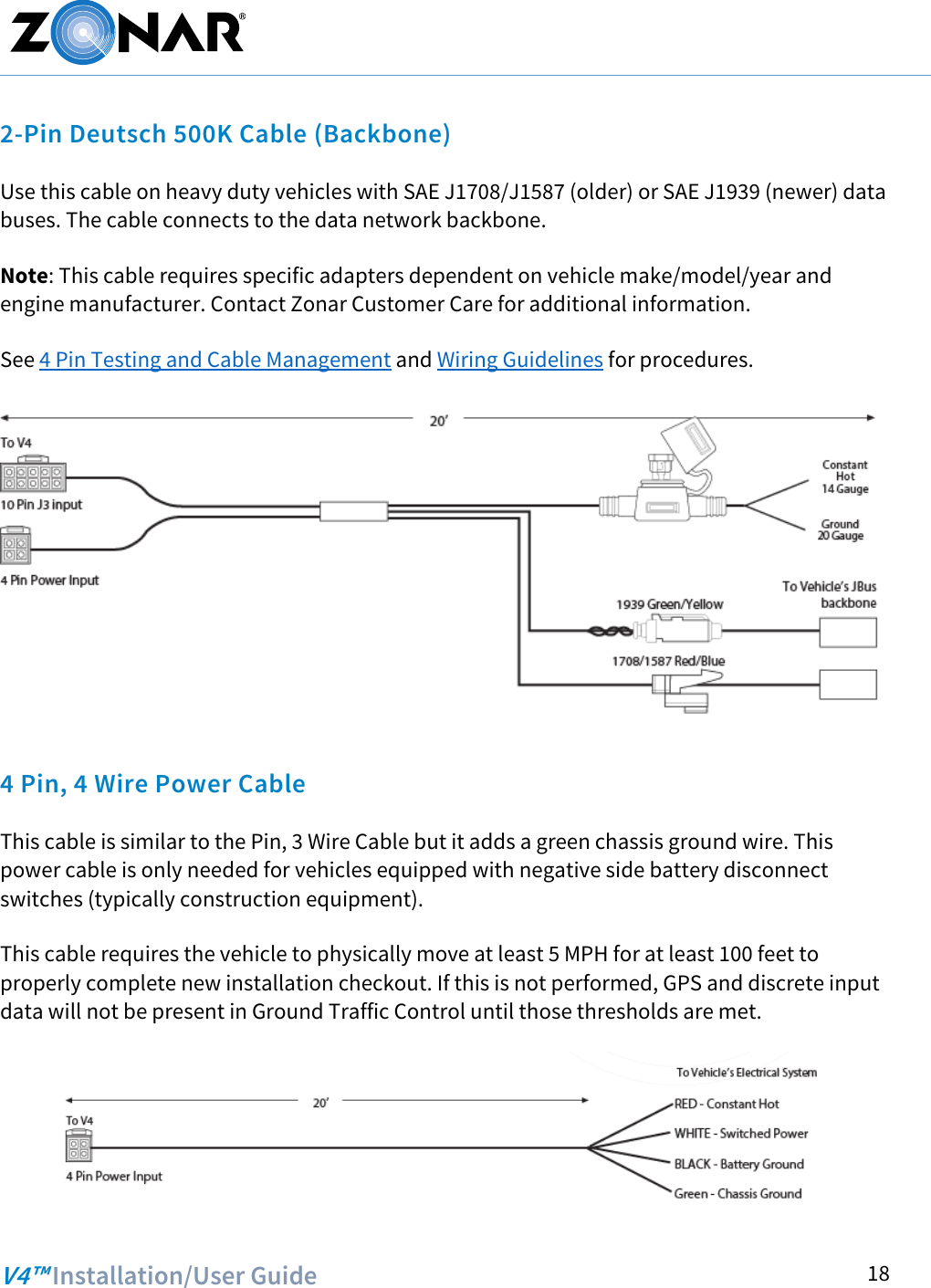   V4™ Installation/User Guide  18 2-Pin Deutsch 500K Cable (Backbone) Use this cable on heavy duty vehicles with SAE J1708/J1587 (older) or SAE J1939 (newer) data buses. The cable connects to the data network backbone.  Note: This cable requires specific adapters dependent on vehicle make/model/year and engine manufacturer. Contact Zonar Customer Care for additional information.  See 4 Pin Testing and Cable Management and Wiring Guidelines for procedures.   4 Pin, 4 Wire Power Cable  This cable is similar to the Pin, 3 Wire Cable but it adds a green chassis ground wire. This power cable is only needed for vehicles equipped with negative side battery disconnect switches (typically construction equipment).  This cable requires the vehicle to physically move at least 5 MPH for at least 100 feet to properly complete new installation checkout. If this is not performed, GPS and discrete input data will not be present in Ground Traffic Control until those thresholds are met.  