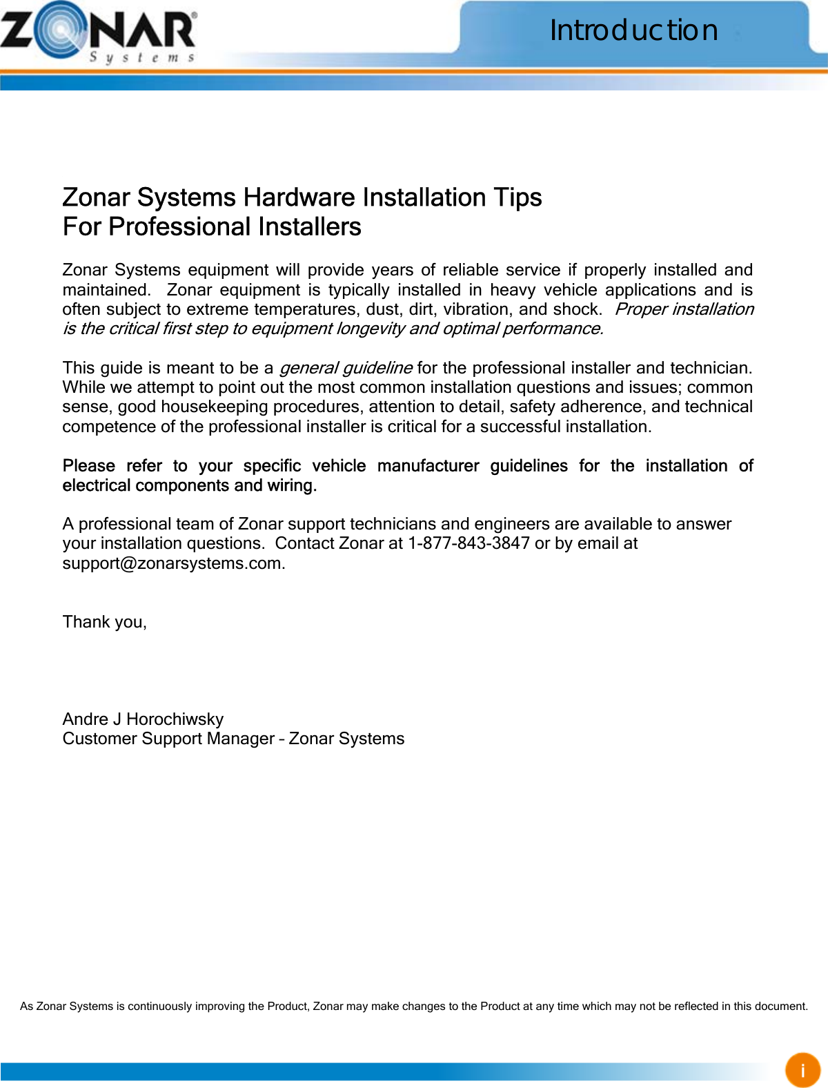                                                     As Zonar Systems is continuously improving the Product, Zonar may make changes to the Product at any time which may not be reflected in this document.      Zonar Systems Hardware Installation Tips For Professional Installers  Zonar Systems equipment will provide years of reliable service if properly installed and maintained.  Zonar equipment is typically installed in heavy vehicle applications and is often subject to extreme temperatures, dust, dirt, vibration, and shock.  Proper installation is the critical first step to equipment longevity and optimal performance.  This guide is meant to be a general guideline for the professional installer and technician.  While we attempt to point out the most common installation questions and issues; common sense, good housekeeping procedures, attention to detail, safety adherence, and technical competence of the professional installer is critical for a successful installation.  Please refer to your specific vehicle manufacturer guidelines for the installation of electrical components and wiring.  A professional team of Zonar support technicians and engineers are available to answer your installation questions.  Contact Zonar at 1-877-843-3847 or by email at support@zonarsystems.com.   Thank you,     Andre J Horochiwsky Customer Support Manager – Zonar Systems Introduction 