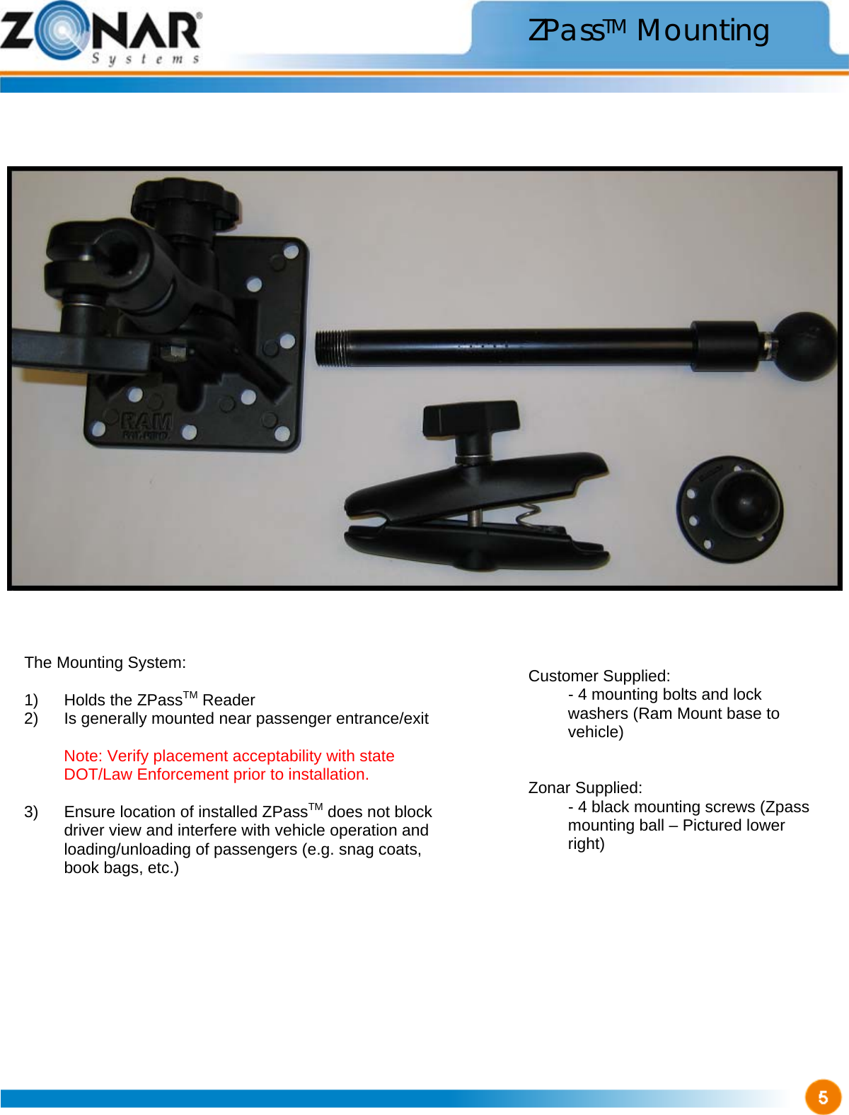                                    ZPassTM Mounting The Mounting System:  1)  Holds the ZPassTM Reader 2)  Is generally mounted near passenger entrance/exit   Note: Verify placement acceptability with state DOT/Law Enforcement prior to installation.   3)  Ensure location of installed ZPassTM does not block driver view and interfere with vehicle operation and loading/unloading of passengers (e.g. snag coats, book bags, etc.) Customer Supplied:   - 4 mounting bolts and lock washers (Ram Mount base to vehicle)   Zonar Supplied:   - 4 black mounting screws (Zpass mounting ball – Pictured lower right) 