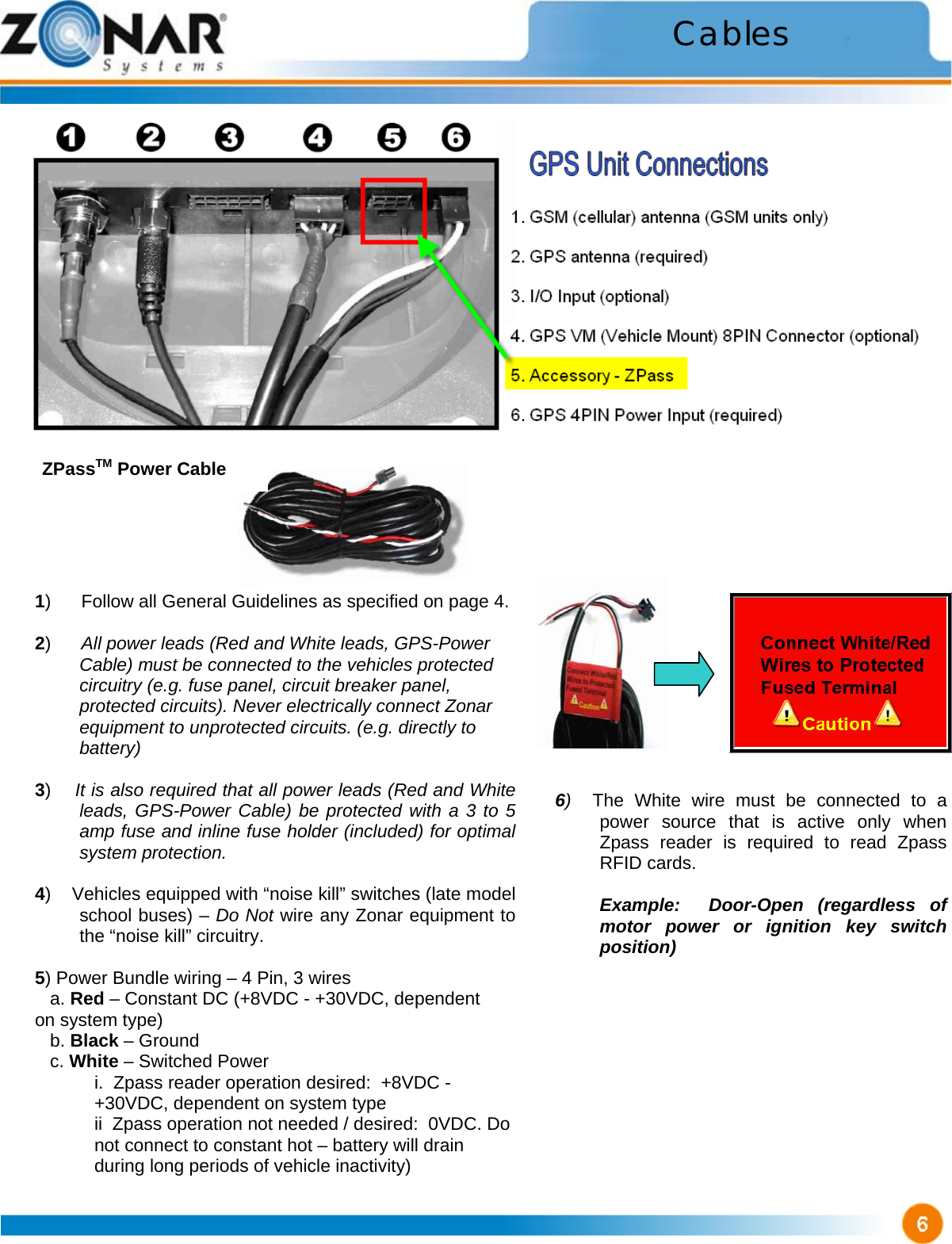                             6)  The White wire must be connected to a power source that is active only when Zpass reader is required to read Zpass RFID cards.    Example:  Door-Open (regardless of motor power or ignition key switch position)  Cables ZPassTM Power Cable 1)      Follow all General Guidelines as specified on page 4.  2)      All power leads (Red and White leads, GPS-Power  Cable) must be connected to the vehicles protected circuitry (e.g. fuse panel, circuit breaker panel, protected circuits). Never electrically connect Zonar equipment to unprotected circuits. (e.g. directly to battery)  3)    It is also required that all power leads (Red and White leads, GPS-Power Cable) be protected with a 3 to 5 amp fuse and inline fuse holder (included) for optimal system protection.  4)    Vehicles equipped with “noise kill” switches (late model school buses) – Do Not wire any Zonar equipment to the “noise kill” circuitry.  5) Power Bundle wiring – 4 Pin, 3 wires    a. Red – Constant DC (+8VDC - +30VDC, dependent         on system type)    b. Black – Ground    c. White – Switched Power i.  Zpass reader operation desired:  +8VDC - +30VDC, dependent on system type ii  Zpass operation not needed / desired:  0VDC. Do not connect to constant hot – battery will drain during long periods of vehicle inactivity) 