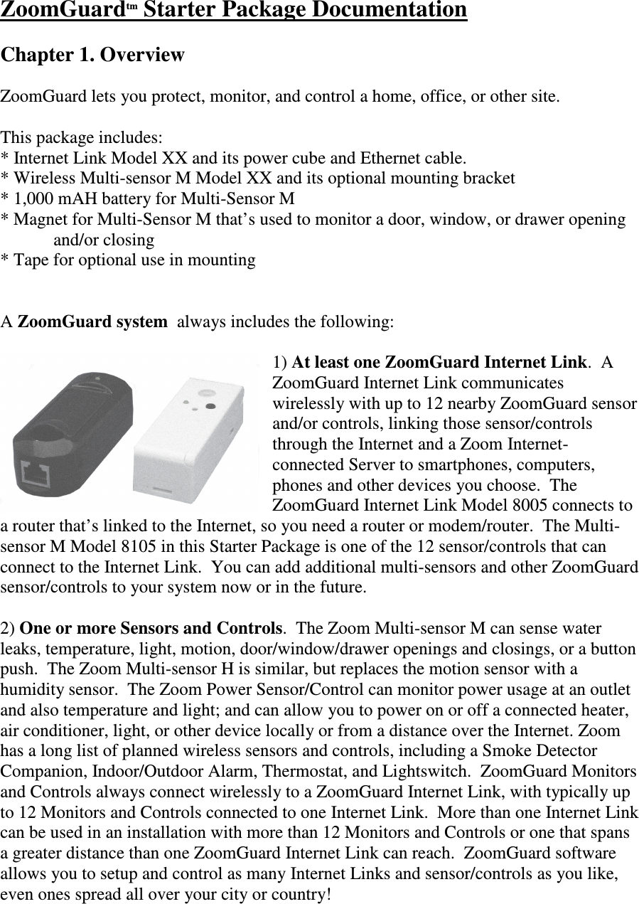 ZoomGuardtm Starter Package Documentation  Chapter 1. Overview  ZoomGuard lets you protect, monitor, and control a home, office, or other site.    This package includes: * Internet Link Model XX and its power cube and Ethernet cable.  * Wireless Multi-sensor M Model XX and its optional mounting bracket * 1,000 mAH battery for Multi-Sensor M * Magnet for Multi-Sensor M that’s used to monitor a door, window, or drawer opening    and/or closing * Tape for optional use in mounting   A ZoomGuard system  always includes the following:  1) At least one ZoomGuard Internet Link.  A ZoomGuard Internet Link communicates wirelessly with up to 12 nearby ZoomGuard sensor and/or controls, linking those sensor/controls through the Internet and a Zoom Internet-connected Server to smartphones, computers, phones and other devices you choose.  The ZoomGuard Internet Link Model 8005 connects to a router that’s linked to the Internet, so you need a router or modem/router.  The Multi-sensor M Model 8105 in this Starter Package is one of the 12 sensor/controls that can connect to the Internet Link.  You can add additional multi-sensors and other ZoomGuard sensor/controls to your system now or in the future.  2) One or more Sensors and Controls.  The Zoom Multi-sensor M can sense water leaks, temperature, light, motion, door/window/drawer openings and closings, or a button push.  The Zoom Multi-sensor H is similar, but replaces the motion sensor with a humidity sensor.  The Zoom Power Sensor/Control can monitor power usage at an outlet and also temperature and light; and can allow you to power on or off a connected heater, air conditioner, light, or other device locally or from a distance over the Internet. Zoom has a long list of planned wireless sensors and controls, including a Smoke Detector Companion, Indoor/Outdoor Alarm, Thermostat, and Lightswitch.  ZoomGuard Monitors and Controls always connect wirelessly to a ZoomGuard Internet Link, with typically up to 12 Monitors and Controls connected to one Internet Link.  More than one Internet Link can be used in an installation with more than 12 Monitors and Controls or one that spans a greater distance than one ZoomGuard Internet Link can reach.  ZoomGuard software allows you to setup and control as many Internet Links and sensor/controls as you like, even ones spread all over your city or country!  