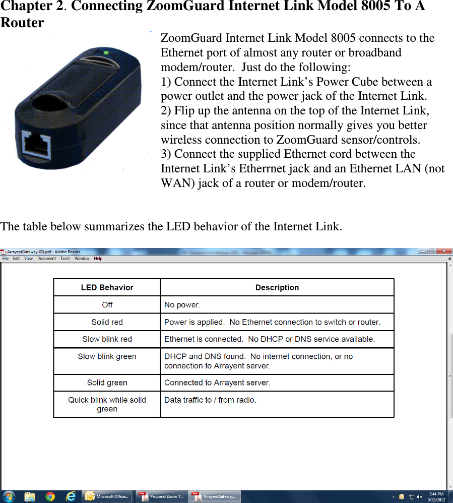     Chapter 2. Connecting ZoomGuard Internet Link Model 8005 To A Router ZoomGuard Internet Link Model 8005 connects to the Ethernet port of almost any router or broadband modem/router.  Just do the following: 1) Connect the Internet Link’s Power Cube between a power outlet and the power jack of the Internet Link. 2) Flip up the antenna on the top of the Internet Link, since that antenna position normally gives you better wireless connection to ZoomGuard sensor/controls. 3) Connect the supplied Ethernet cord between the Internet Link’s Etherrnet jack and an Ethernet LAN (not WAN) jack of a router or modem/router.   The table below summarizes the LED behavior of the Internet Link.          