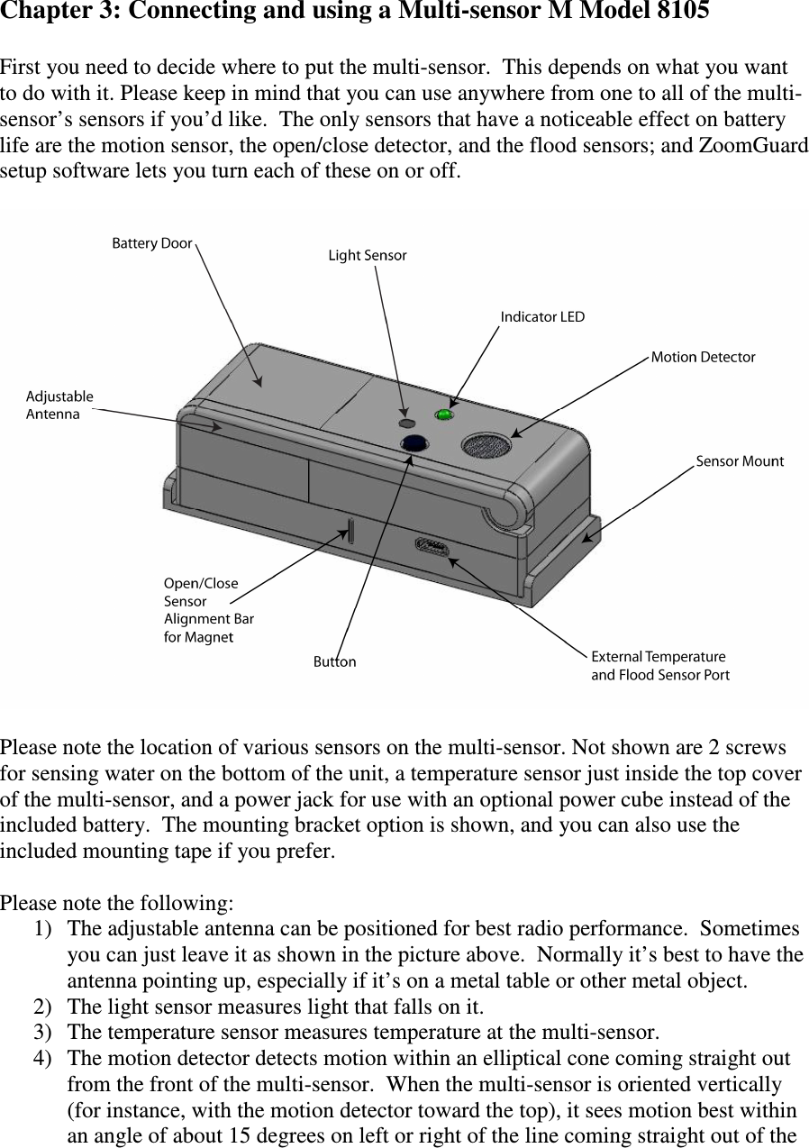   Chapter 3: Connecting and using a Multi-sensor M Model 8105  First you need to decide where to put the multi-sensor.  This depends on what you want to do with it. Please keep in mind that you can use anywhere from one to all of the multi-sensor’s sensors if you’d like.  The only sensors that have a noticeable effect on battery life are the motion sensor, the open/close detector, and the flood sensors; and ZoomGuard setup software lets you turn each of these on or off.    Please note the location of various sensors on the multi-sensor. Not shown are 2 screws for sensing water on the bottom of the unit, a temperature sensor just inside the top cover of the multi-sensor, and a power jack for use with an optional power cube instead of the included battery.  The mounting bracket option is shown, and you can also use the included mounting tape if you prefer.  Please note the following: 1) The adjustable antenna can be positioned for best radio performance.  Sometimes you can just leave it as shown in the picture above.  Normally it’s best to have the antenna pointing up, especially if it’s on a metal table or other metal object. 2) The light sensor measures light that falls on it.   3) The temperature sensor measures temperature at the multi-sensor. 4) The motion detector detects motion within an elliptical cone coming straight out from the front of the multi-sensor.  When the multi-sensor is oriented vertically (for instance, with the motion detector toward the top), it sees motion best within an angle of about 15 degrees on left or right of the line coming straight out of the 