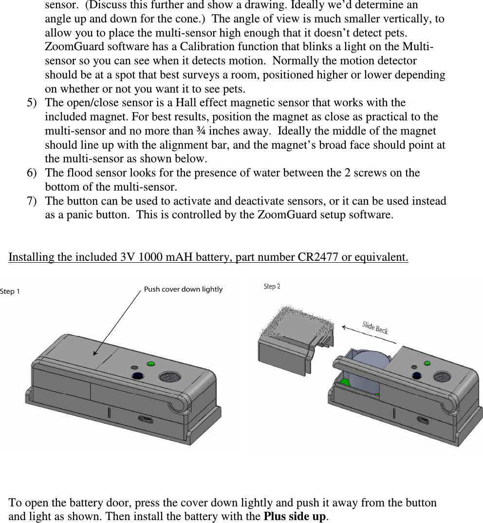 sensor.  (Discuss this further and show a drawing. Ideally we’d determine an angle up and down for the cone.)  The angle of view is much smaller vertically, to allow you to place the multi-sensor high enough that it doesn’t detect pets.  ZoomGuard software has a Calibration function that blinks a light on the Multi-sensor so you can see when it detects motion.  Normally the motion detector should be at a spot that best surveys a room, positioned higher or lower depending on whether or not you want it to see pets.   5) The open/close sensor is a Hall effect magnetic sensor that works with the included magnet. For best results, position the magnet as close as practical to the multi-sensor and no more than ¾ inches away.  Ideally the middle of the magnet should line up with the alignment bar, and the magnet’s broad face should point at the multi-sensor as shown below.  6) The flood sensor looks for the presence of water between the 2 screws on the bottom of the multi-sensor.  7) The button can be used to activate and deactivate sensors, or it can be used instead as a panic button.  This is controlled by the ZoomGuard setup software.   Installing the included 3V 1000 mAH battery, part number CR2477 or equivalent.      To open the battery door, press the cover down lightly and push it away from the button and light as shown. Then install the battery with the Plus side up. 