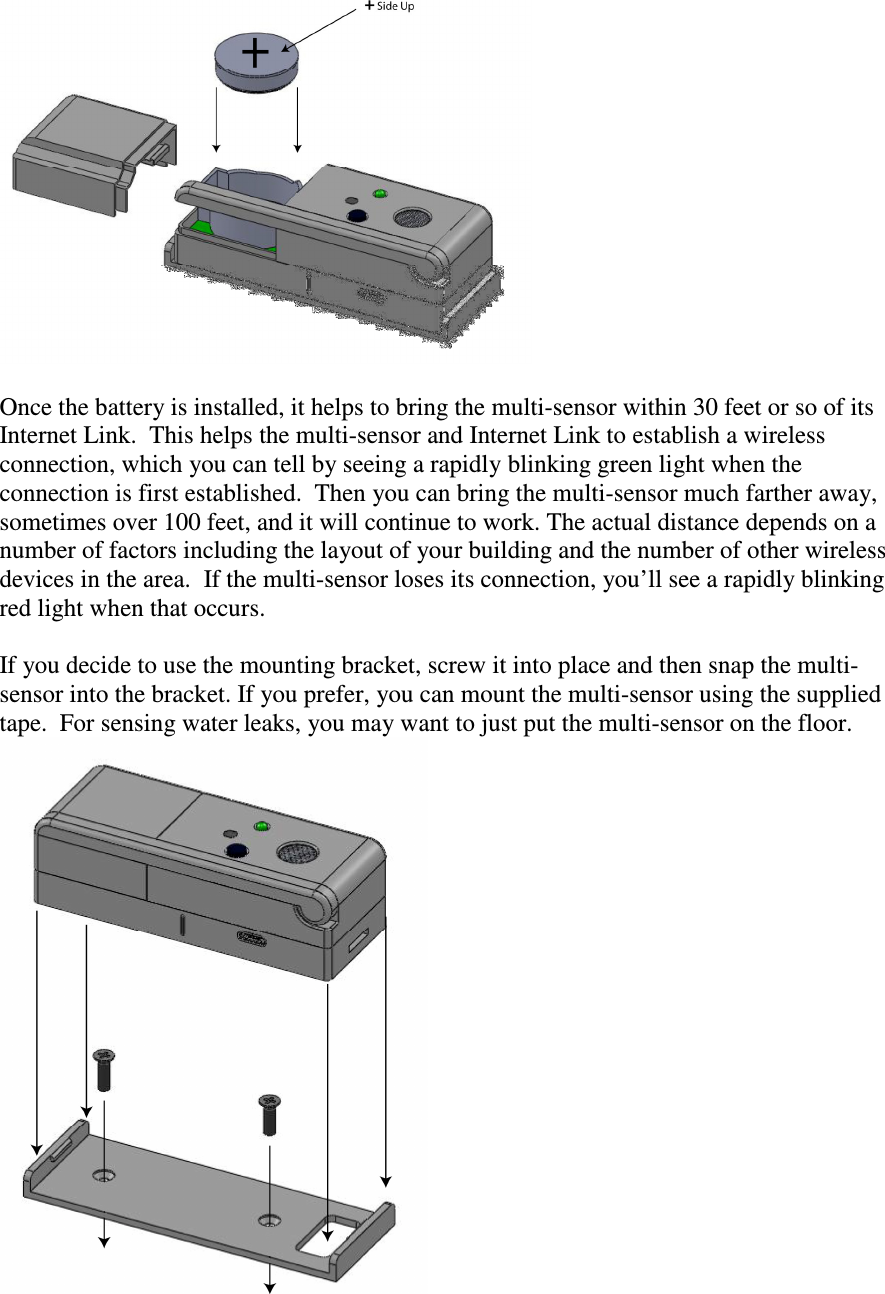   Once the battery is installed, it helps to bring the multi-sensor within 30 feet or so of its Internet Link.  This helps the multi-sensor and Internet Link to establish a wireless connection, which you can tell by seeing a rapidly blinking green light when the connection is first established.  Then you can bring the multi-sensor much farther away, sometimes over 100 feet, and it will continue to work. The actual distance depends on a number of factors including the layout of your building and the number of other wireless devices in the area.  If the multi-sensor loses its connection, you’ll see a rapidly blinking red light when that occurs.  If you decide to use the mounting bracket, screw it into place and then snap the multi-sensor into the bracket. If you prefer, you can mount the multi-sensor using the supplied tape.  For sensing water leaks, you may want to just put the multi-sensor on the floor.  