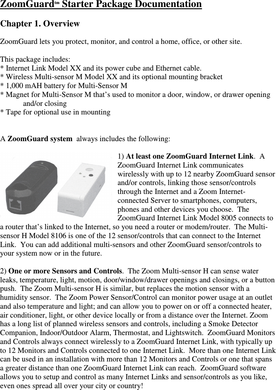 ZoomGuardtm Starter Package Documentation  Chapter 1. Overview  ZoomGuard lets you protect, monitor, and control a home, office, or other site.    This package includes: * Internet Link Model XX and its power cube and Ethernet cable.  * Wireless Multi-sensor M Model XX and its optional mounting bracket * 1,000 mAH battery for Multi-Sensor M * Magnet for Multi-Sensor M that’s used to monitor a door, window, or drawer opening    and/or closing * Tape for optional use in mounting   A ZoomGuard system  always includes the following:  1) At least one ZoomGuard Internet Link.  A ZoomGuard Internet Link communicates wirelessly with up to 12 nearby ZoomGuard sensor and/or controls, linking those sensor/controls through the Internet and a Zoom Internet-connected Server to smartphones, computers, phones and other devices you choose.  The ZoomGuard Internet Link Model 8005 connects to a router that’s linked to the Internet, so you need a router or modem/router.  The Multi-sensor H Model 8106 is one of the 12 sensor/controls that can connect to the Internet Link.  You can add additional multi-sensors and other ZoomGuard sensor/controls to your system now or in the future.  2) One or more Sensors and Controls.  The Zoom Multi-sensor H can sense water leaks, temperature, light, motion, door/window/drawer openings and closings, or a button push.  The Zoom Multi-sensor H is similar, but replaces the motion sensor with a humidity sensor.  The Zoom Power Sensor/Control can monitor power usage at an outlet and also temperature and light; and can allow you to power on or off a connected heater, air conditioner, light, or other device locally or from a distance over the Internet. Zoom has a long list of planned wireless sensors and controls, including a Smoke Detector Companion, Indoor/Outdoor Alarm, Thermostat, and Lightswitch.  ZoomGuard Monitors and Controls always connect wirelessly to a ZoomGuard Internet Link, with typically up to 12 Monitors and Controls connected to one Internet Link.  More than one Internet Link can be used in an installation with more than 12 Monitors and Controls or one that spans a greater distance than one ZoomGuard Internet Link can reach.  ZoomGuard software allows you to setup and control as many Internet Links and sensor/controls as you like, even ones spread all over your city or country!  