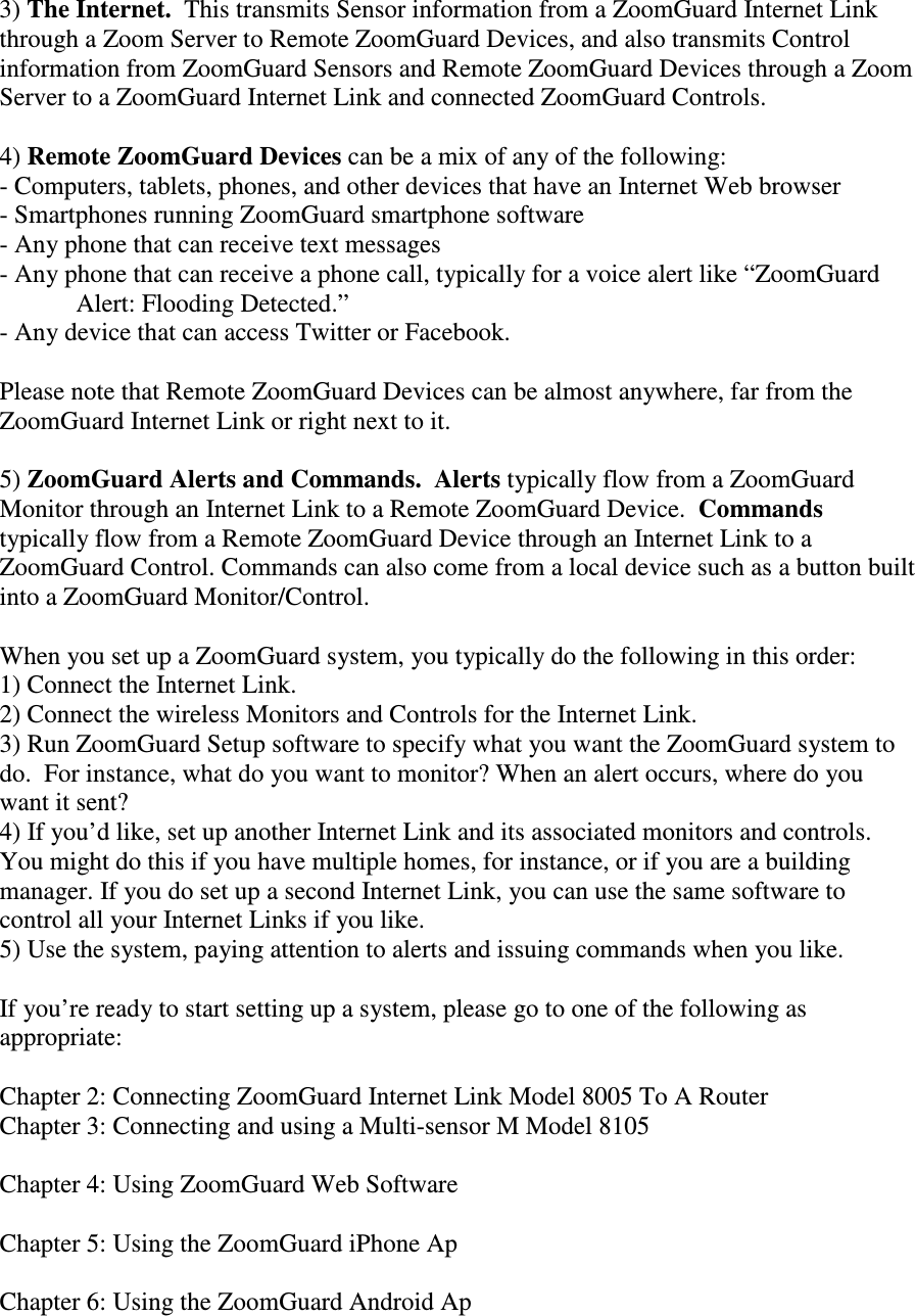 3) The Internet.  This transmits Sensor information from a ZoomGuard Internet Link through a Zoom Server to Remote ZoomGuard Devices, and also transmits Control information from ZoomGuard Sensors and Remote ZoomGuard Devices through a Zoom Server to a ZoomGuard Internet Link and connected ZoomGuard Controls.  4) Remote ZoomGuard Devices can be a mix of any of the following: - Computers, tablets, phones, and other devices that have an Internet Web browser - Smartphones running ZoomGuard smartphone software - Any phone that can receive text messages - Any phone that can receive a phone call, typically for a voice alert like “ZoomGuard Alert: Flooding Detected.” - Any device that can access Twitter or Facebook.  Please note that Remote ZoomGuard Devices can be almost anywhere, far from the ZoomGuard Internet Link or right next to it.  5) ZoomGuard Alerts and Commands.  Alerts typically flow from a ZoomGuard Monitor through an Internet Link to a Remote ZoomGuard Device.  Commands typically flow from a Remote ZoomGuard Device through an Internet Link to a ZoomGuard Control. Commands can also come from a local device such as a button built into a ZoomGuard Monitor/Control.  When you set up a ZoomGuard system, you typically do the following in this order: 1) Connect the Internet Link. 2) Connect the wireless Monitors and Controls for the Internet Link. 3) Run ZoomGuard Setup software to specify what you want the ZoomGuard system to do.  For instance, what do you want to monitor? When an alert occurs, where do you want it sent?  4) If you’d like, set up another Internet Link and its associated monitors and controls.  You might do this if you have multiple homes, for instance, or if you are a building manager. If you do set up a second Internet Link, you can use the same software to control all your Internet Links if you like. 5) Use the system, paying attention to alerts and issuing commands when you like.  If you’re ready to start setting up a system, please go to one of the following as appropriate:  Chapter 2: Connecting ZoomGuard Internet Link Model 8005 To A Router Chapter 3: Connecting and using a Multi-sensor M Model 8105  Chapter 4: Using ZoomGuard Web Software  Chapter 5: Using the ZoomGuard iPhone Ap  Chapter 6: Using the ZoomGuard Android Ap  