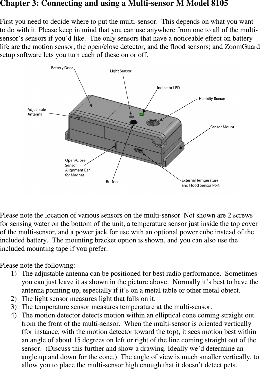   Chapter 3: Connecting and using a Multi-sensor M Model 8105  First you need to decide where to put the multi-sensor.  This depends on what you want to do with it. Please keep in mind that you can use anywhere from one to all of the multi-sensor’s sensors if you’d like.  The only sensors that have a noticeable effect on battery life are the motion sensor, the open/close detector, and the flood sensors; and ZoomGuard setup software lets you turn each of these on or off.    Please note the location of various sensors on the multi-sensor. Not shown are 2 screws for sensing water on the bottom of the unit, a temperature sensor just inside the top cover of the multi-sensor, and a power jack for use with an optional power cube instead of the included battery.  The mounting bracket option is shown, and you can also use the included mounting tape if you prefer.  Please note the following: 1) The adjustable antenna can be positioned for best radio performance.  Sometimes you can just leave it as shown in the picture above.  Normally it’s best to have the antenna pointing up, especially if it’s on a metal table or other metal object. 2) The light sensor measures light that falls on it.   3) The temperature sensor measures temperature at the multi-sensor. 4) The motion detector detects motion within an elliptical cone coming straight out from the front of the multi-sensor.  When the multi-sensor is oriented vertically (for instance, with the motion detector toward the top), it sees motion best within an angle of about 15 degrees on left or right of the line coming straight out of the sensor.  (Discuss this further and show a drawing. Ideally we’d determine an angle up and down for the cone.)  The angle of view is much smaller vertically, to allow you to place the multi-sensor high enough that it doesn’t detect pets.  