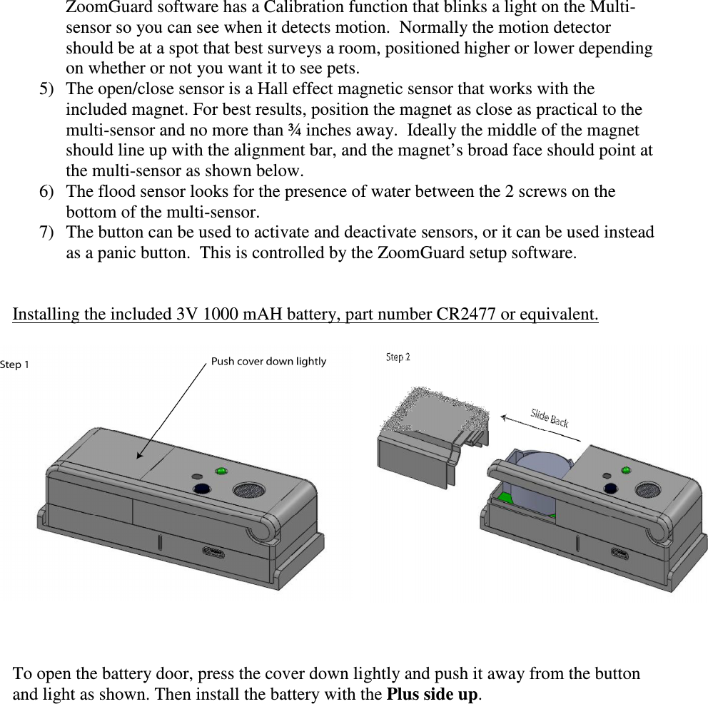 ZoomGuard software has a Calibration function that blinks a light on the Multi-sensor so you can see when it detects motion.  Normally the motion detector should be at a spot that best surveys a room, positioned higher or lower depending on whether or not you want it to see pets.   5) The open/close sensor is a Hall effect magnetic sensor that works with the included magnet. For best results, position the magnet as close as practical to the multi-sensor and no more than ¾ inches away.  Ideally the middle of the magnet should line up with the alignment bar, and the magnet’s broad face should point at the multi-sensor as shown below.  6) The flood sensor looks for the presence of water between the 2 screws on the bottom of the multi-sensor.  7) The button can be used to activate and deactivate sensors, or it can be used instead as a panic button.  This is controlled by the ZoomGuard setup software.   Installing the included 3V 1000 mAH battery, part number CR2477 or equivalent.      To open the battery door, press the cover down lightly and push it away from the button and light as shown. Then install the battery with the Plus side up. 