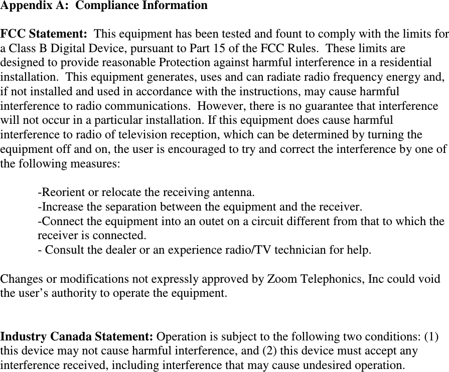    Appendix A:  Compliance Information  FCC Statement:  This equipment has been tested and fount to comply with the limits for a Class B Digital Device, pursuant to Part 15 of the FCC Rules.  These limits are designed to provide reasonable Protection against harmful interference in a residential installation.  This equipment generates, uses and can radiate radio frequency energy and, if not installed and used in accordance with the instructions, may cause harmful interference to radio communications.  However, there is no guarantee that interference will not occur in a particular installation. If this equipment does cause harmful interference to radio of television reception, which can be determined by turning the equipment off and on, the user is encouraged to try and correct the interference by one of the following measures:    -Reorient or relocate the receiving antenna.   -Increase the separation between the equipment and the receiver. -Connect the equipment into an outet on a circuit different from that to which the receiver is connected. - Consult the dealer or an experience radio/TV technician for help.  Changes or modifications not expressly approved by Zoom Telephonics, Inc could void the user’s authority to operate the equipment.    Industry Canada Statement: Operation is subject to the following two conditions: (1) this device may not cause harmful interference, and (2) this device must accept any interference received, including interference that may cause undesired operation.        