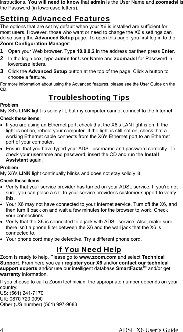   ADSL X6 User’s Guide 4 instructions. You will need to know that admin is the User Name and zoomadsl is the Password (in lowercase letters). Setting Advanced Features The options that are set by default when your X6 is installed are sufficient for most users. However, those who want or need to change the X6’s settings can do so using the Advanced Setup page. To open this page, you first log in to the Zoom Configuration Manager: 1 Open your Web browser. Type 10.0.0.2 in the address bar then press Enter. 2 In the login box, type admin for User Name and zoomadsl for Password in lowercase letters. 3 Click the Advanced Setup button at the top of the page. Click a button to choose a feature. For more information about using the Advanced features, please see the User Guide on the CD, Troubleshooting Tips Problem My X6’s LINK light is solidly lit, but my computer cannot connect to the Internet. Check these items: •  If you are using an Ethernet port, check that the X6’s LAN light is on. If the light is not on, reboot your computer. If the light is still not on, check that a working Ethernet cable connects from the X6&apos;s Ethernet port to an Ethernet port of your computer.  •  Ensure that you have typed your ADSL username and password correctly. To check your username and password, insert the CD and run the Install Assistant again.  Problem My X6’s LINK light continually blinks and does not stay solidly lit. Check these items: •  Verify that your service provider has turned on your ADSL service. If you’re not sure, you can place a call to your service provider’s customer support to verify this. •  Your X6 may not have connected to your Internet service. Turn off the X6, and then turn it back on and wait a few minutes for the browser to work. Check your connections.  •  Verify that the X6 is connected to a jack with ADSL service. Also, make sure there isn’t a phone filter between the X6 and the wall jack that the X6 is connected to. •  Your phone cord may be defective. Try a different phone cord. If You Need Help Zoom is ready to help. Please go to www.zoom.com and select Technical Support. From here you can register your X6 and/or contact our technical support experts and/or use our intelligent database SmartFactstm and/or get warranty information. If you choose to call a Zoom technician, the appropriate number depends on your country: US: (561) 241-7170 UK: 0870 720 0090 Other (US number) (561) 997-9683  