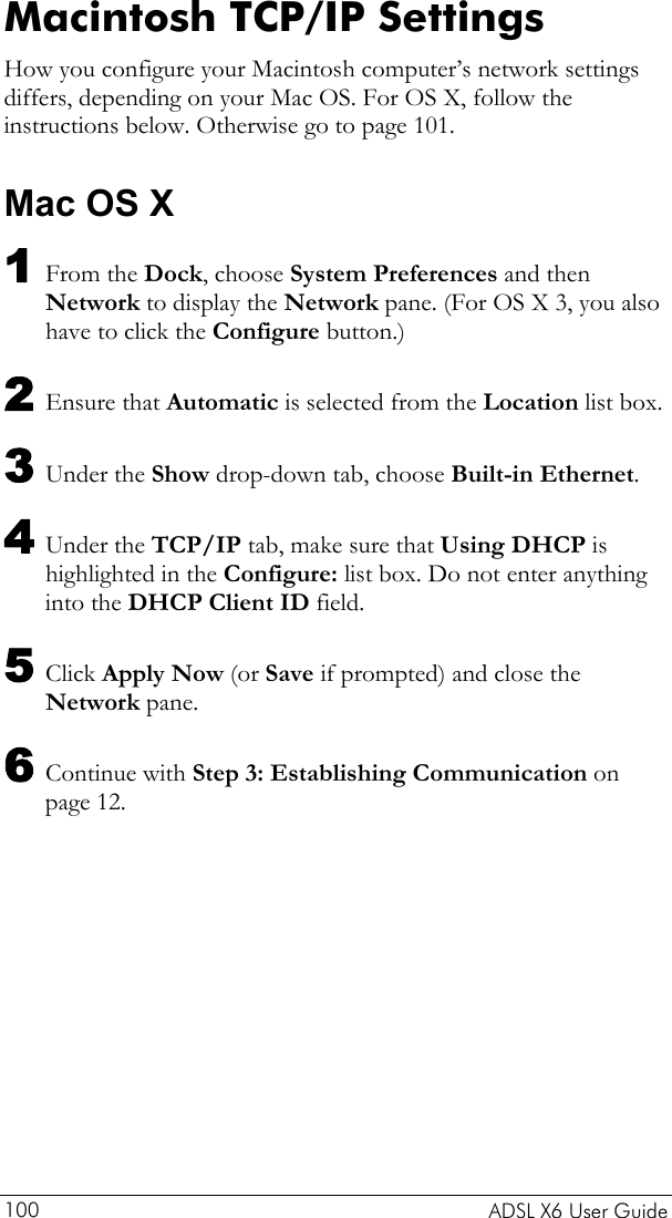    ADSL X6 User Guide 100 Macintosh TCP/IP Settings How you configure your Macintosh computer’s network settings differs, depending on your Mac OS. For OS X, follow the instructions below. Otherwise go to page 101. Mac OS X 1 From the Dock, choose System Preferences and then Network to display the Network pane. (For OS X 3, you also have to click the Configure button.) 2 Ensure that Automatic is selected from the Location list box. 3 Under the Show drop-down tab, choose Built-in Ethernet. 4 Under the TCP/IP tab, make sure that Using DHCP is highlighted in the Configure: list box. Do not enter anything into the DHCP Client ID field. 5 Click Apply Now (or Save if prompted) and close the Network pane. 6 Continue with Step 3: Establishing Communication on page 12. 