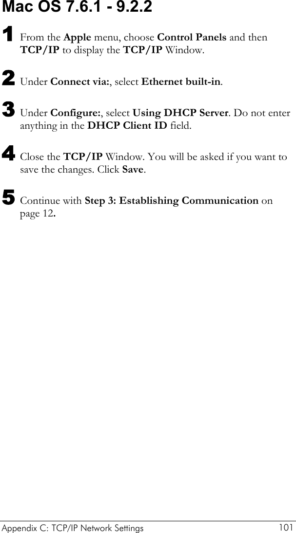  Appendix C: TCP/IP Network Settings  101 Mac OS 7.6.1 - 9.2.2 1 From the Apple menu, choose Control Panels and then TCP/IP to display the TCP/IP Window. 2 Under Connect via:, select Ethernet built-in. 3 Under Configure:, select Using DHCP Server. Do not enter anything in the DHCP Client ID field. 4 Close the TCP/IP Window. You will be asked if you want to save the changes. Click Save. 5 Continue with Step 3: Establishing Communication on page 12. 