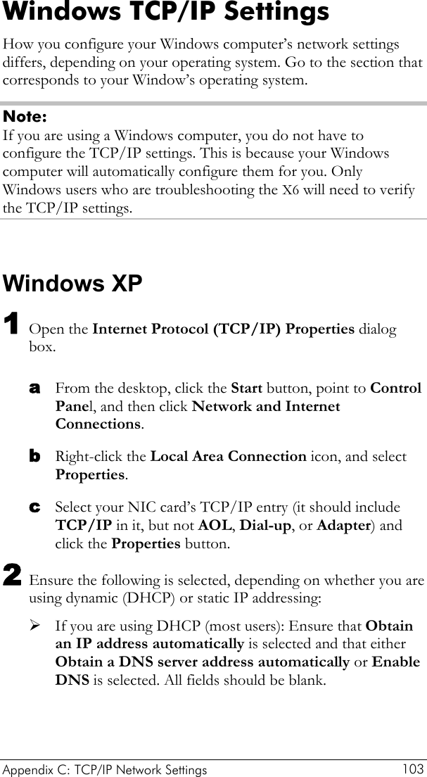 Appendix C: TCP/IP Network Settings  103 Windows TCP/IP Settings How you configure your Windows computer’s network settings differs, depending on your operating system. Go to the section that corresponds to your Window’s operating system. Note: If you are using a Windows computer, you do not have to configure the TCP/IP settings. This is because your Windows computer will automatically configure them for you. Only Windows users who are troubleshooting the X6 will need to verify the TCP/IP settings.  Windows XP 1 Open the Internet Protocol (TCP/IP) Properties dialog box. a b c From the desktop, click the Start button, point to Control Panel, and then click Network and Internet Connections. Right-click the Local Area Connection icon, and select Properties. Select your NIC card’s TCP/IP entry (it should include TCP/IP in it, but not AOL, Dial-up, or Adapter) and click the Properties button. 2 Ensure the following is selected, depending on whether you are using dynamic (DHCP) or static IP addressing: ¾ If you are using DHCP (most users): Ensure that Obtain an IP address automatically is selected and that either Obtain a DNS server address automatically or Enable DNS is selected. All fields should be blank. 