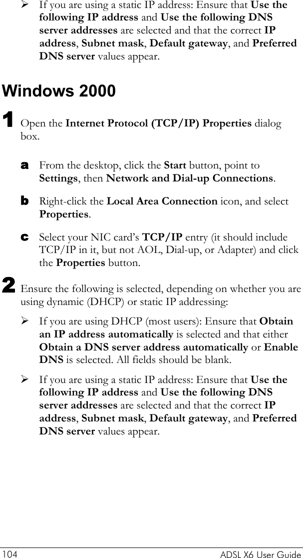    ADSL X6 User Guide 104 ¾ If you are using a static IP address: Ensure that Use the following IP address and Use the following DNS server addresses are selected and that the correct IP address, Subnet mask, Default gateway, and Preferred DNS server values appear. Windows 2000 1 Open the Internet Protocol (TCP/IP) Properties dialog box. a b c From the desktop, click the Start button, point to Settings, then Network and Dial-up Connections. Right-click the Local Area Connection icon, and select Properties. Select your NIC card’s TCP/IP entry (it should include TCP/IP in it, but not AOL, Dial-up, or Adapter) and click the Properties button. 2 Ensure the following is selected, depending on whether you are using dynamic (DHCP) or static IP addressing: ¾ If you are using DHCP (most users): Ensure that Obtain an IP address automatically is selected and that either Obtain a DNS server address automatically or Enable DNS is selected. All fields should be blank. ¾ If you are using a static IP address: Ensure that Use the following IP address and Use the following DNS server addresses are selected and that the correct IP address, Subnet mask, Default gateway, and Preferred DNS server values appear. 