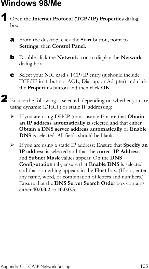  Appendix C: TCP/IP Network Settings  105 Windows 98/Me 1 Open the Internet Protocol (TCP/IP) Properties dialog box. a b c From the desktop, click the Start button, point to Settings, then Control Panel. Double-click the Network icon to display the Network dialog box. Select your NIC card’s TCP/IP entry (it should include TCP/IP in it, but not AOL, Dial-up, or Adapter) and click the Properties button and then click OK. 2 Ensure the following is selected, depending on whether you are using dynamic (DHCP) or static IP addressing: ¾ If you are using DHCP (most users): Ensure that Obtain an IP address automatically is selected and that either Obtain a DNS server address automatically or Enable DNS is selected. All fields should be blank. ¾ If you are using a static IP address: Ensure that Specify an IP address is selected and that the correct IP Address and Subnet Mask values appear. On the DNS Configuration tab, ensure that Enable DNS is selected and that something appears in the Host box. (If not, enter any name, word, or combination of letters and numbers.) Ensure that the DNS Server Search Order box contains either 10.0.0.2 or 10.0.0.3. 